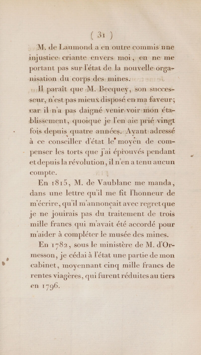 M. Je Làumond a en outre commis une injustice criante envers moi, en ne me portant pas sur l’état de la nouvelle orga¬ nisation du corps des mines. Il paraît que M. Becquey, son succes¬ seur, n’est pas mieux disposé en ma faveur; car il n’a pas daigné venir voir mon éta¬ blissement, quoique je l’en aie prié vingt fois depuis quatre années. Ayant adressé à ce conseiller d’état le* moyen de com¬ penser les torts que j’ai éprouvés pendant et depuis la révolution, il n en a tenu aucun compte. En 1815, M. de Vaublanc me manda, dans une lettre qu’il me fit l’honneur de m’écrire, qu’il m’annonçait avec regret que je ne jouirais pas du traitement de trois mille francs qui m’avait été accordé pour m’aider à compléter le musée des mines. En 1782, sous le ministère de M. d Or- messon, je cédai à l’état une partie de mon cabinet, moyennant cinq mille francs de rentes viagères, qui furent réduites au tiers en 1796. 1