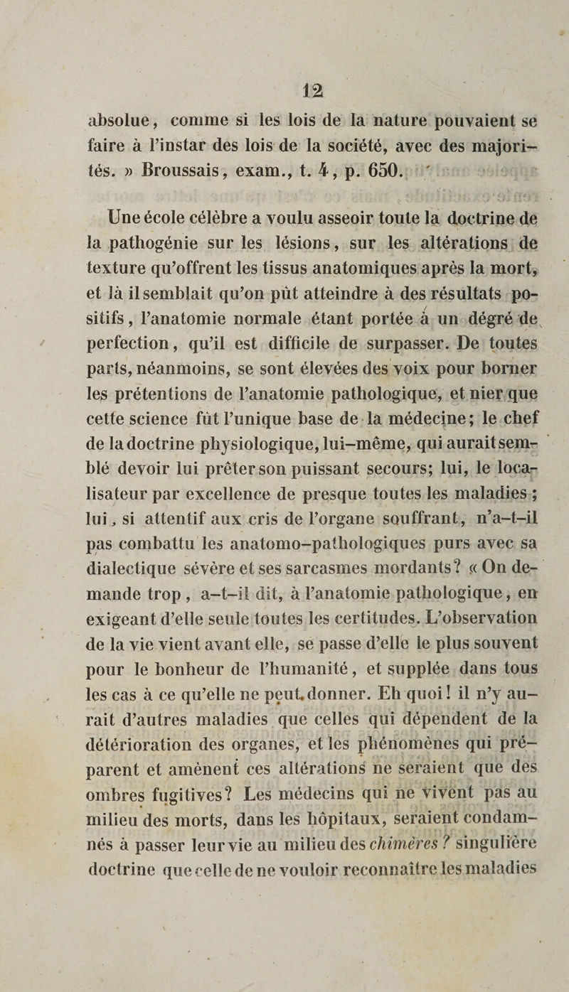 absolue, comme si les lois de la nature pouvaient se faire à l’instar des lois de la société, avec des majori¬ tés. » Broussais, exam., t. 4, p. 650. Une école célèbre a voulu asseoir toute la doctrine de la pathogénie sur les lésions, sur les altérations de texture qu’offrent les tissus anatomiques après la mort, et là il semblait qu’on put atteindre à des résultats po¬ sitifs , l’anatomie normale étant portée à un dégré de perfection, qu’il est difficile de surpasser. De toutes parts, néanmoins, se sont élevées des voix pour borner les prétentions de l’anatomie pathologique, et nier que cette science fût l’unique base de la médecine ; le chef de la doctrine physiologique, lui-même, qui aurait sem¬ blé devoir lui prêter son puissant secours; lui, le loca¬ lisateur par excellence de presque toutes les maladies ; lui, si attentif aux cris de l’organe souffrant, n’a-t-il pas combattu les anatomo-pathologiques purs avec sa dialectique sévère et ses sarcasmes mordants? c< On de¬ mande trop , a-t-il dit, à l’anatomie pathologique, en exigeant d’elle seule toutes les certitudes. L’observation de la vie vient avant elle, se passe d’elle le plus souvent pour le bonheur de l’humanité, et supplée dans tous les cas à ce qu’elle ne peut donner. Eh quoi! il n’y au¬ rait d’autres maladies que celles qui dépendent de la détérioration des organes, et les phénomènes qui pré¬ parent et amènent ces altérations ne seraient que des ombres fugitives? Les médecins qui ne Vivent pas au milieu des morts, dans les hôpitaux, seraient condam¬ nés à passer leur vie au milieu des chimères ? singulière doctrine que celle de ne vouloir reconnaître les maladies