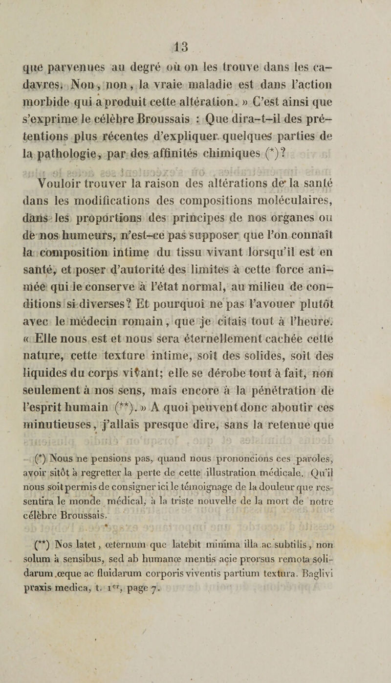 que parvenues au degré où on les trouve dans les ca¬ davres. Non, pon, la vraie maladie est dans l’action é r~ morbide qui a produit cette altération. » C’est ainsi que s’exprime le célèbre Broussais : Que dira-t-il des pré¬ tentions plus récentes d’expliquer, quelques parties de la pathologie , par des affinités chimiques (*)? Vouloir trouver la raison des altérations de* la santé dans les modifications des compositions moléculaires, dans les proportions des principes de nos organes ou dé nos humeurs, n’est-ce pas supposer que l’on connaît la composition intime du tissu vivant lorsqu’il est en santé, et poser d’autorité des limites à cette force ani¬ mée qui le conserve à l’état normal, au milieu de con¬ ditions si diverses? Et pourquoi ne pas l’avouer plutôt avec le médecin romain, que je citais tout à l’heure. « Elle nous est et nous sera éternellement cachée cette nature, cette texture intime, soit des solides, soit des liquides du corps vivant; elle se dérobe tout à fait, non seulement à nos sens, mais encore à la pénétration de l’esprit humain (**). » A quoi peuvent donc aboutir ces minutieuses, j’allais presque dire, sans la retenue que « (*) Nous ne pensions pas, quand nous prononcions ces paroles, avoir sitôt a regretter la perte de cette illustration médicale. Qu’il nous soit permis de consigner ici le témoignage de la douleur que res¬ sentira le monde médical, à la triste nouvelle de la mort de notre célèbre Broussais. (**) Nos latet, ceternum que latebit minima ilia ac subti lis, non solum a sensibus, sed ab humanœ mentis acie prorsus remota soli- darum.œque ac fluidarum corporis viventis partium textura. Baglivi praxis medica, t, ier, page 7.