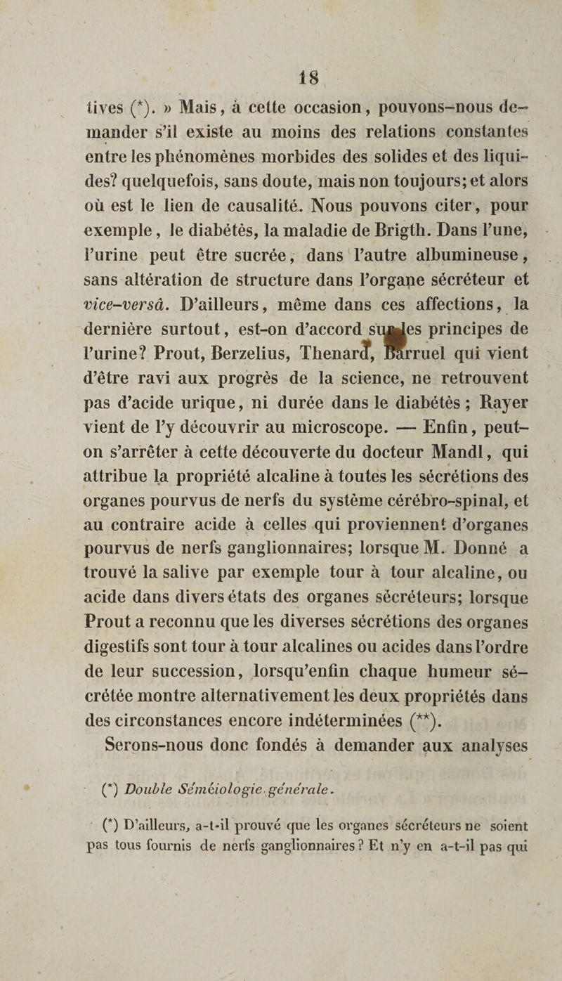 lives (*). » Mais, à cette occasion, pouvons-nous de¬ mander s’il existe au moins des relations constantes entre les phénomènes morbides des solides et des liqui¬ des? quelquefois, sans doute, mais non toujours; et alors où est le lien de causalité. Nous pouvons citer, pour exemple, le diabétès, la maladie de Brigth. Dans l’une, l’urine peut être sucrée, dans l’autre albumineuse, sans altération de structure dans l’organe sécréteur et vice-versâ. D’ailleurs, même dans ces affections, la dernière surtout, est-on d’accord singes principes de l’urine? Prout, Berzelius, Thenarcf, Rrruel qui vient d’être ravi aux progrès de la science, ne retrouvent pas d’acide urique, ni durée dans le diabétès ; Rayer vient de l’y découvrir au microscope. — Enfin, peut- on s’arrêter à cette découverte du docteur Mandl, qui * attribue la propriété alcaline à toutes les sécrétions des organes pourvus de nerfs du système cérébro-spinal, et au contraire acide à celles qui proviennent d’organes pourvus de nerfs ganglionnaires; lorsque M. Donné a trouvé la salive par exemple tour à tour alcaline, ou acide dans divers états des organes sécréteurs; lorsque Prout a reconnu que les diverses sécrétions des organes digestifs sont tour à tour alcalines ou acides dans l’ordre de leur succession, lorsqu’enfin chaque humeur sé¬ crétée montre alternativement les deux propriétés dans des circonstances encore indéterminées (**). Serons-nous donc fondés à demander aux analvses t J (*) Double Séméiologie- générale. (*) D’ailleurs, a-t-il prouvé que les organes sécréteurs ne soient pas tous fournis de nerfs ganglionnaires ? Et n’y en a-t-il pas qui