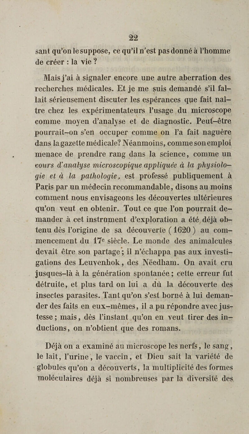 sant qu’on le suppose, ce qu’il n'est pas donné à l’homme de créer : la vie ? Mais j’ai à signaler encore une autre aberration des recherches médicales. Et je me suis demandé s’il fal¬ lait sérieusement discuter les espérances que fait naî¬ tre chez les expérimentateurs l’usage du microscope comme moyen d’analyse et de diagnostic. Peut-être pourrait-on s’en occuper comme on l’a fait naguère dans la gazette médicale? Néanmoins, comme son emploi menace de prendre rang dans la science, comme un cours d'analyse microscopique appliquée à la physiolo¬ gie et à la pathologie, est professé publiquement à Paris par un médecin recommandable, disons au moins comment nous envisageons les découvertes ultérieures qu ’on veut en obtenir. Tout ce que l’on pourrait de¬ mander à cet instrument d’exploration a été déjà ob¬ tenu dès l’origine de sa découverte ( 1620 ) au com¬ mencement du 17e siècle. Le monde des animalcules devait être son partage ; il n’échappa pas aux investi¬ gations des Leuvenhok, des Nëedliam. On avait cru jusques-là à la génération spontanée ; cette erreur fut détruite, et plus tard on lui a dù la découverte des insectes parasites. Tant qu’on s’est borné à lui deman¬ der des faits en eux-mêmes, il a pu répondre avec jus¬ tesse ; mais, dés l’instant qu’on en veut tirer des in¬ ductions, on n’obtient que des romans. Déjà on a examiné au microscope les nerfs, le sang, le lait, l'urine, le vaccin, et Dieu sait la variété de globules qu’on a découverts, la multiplicité des formes moléculaires déjà si nombreuses par la diversité des