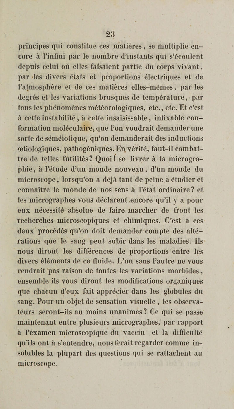 principes qui constitue ces matières, se multiplie en¬ core à l’infini par le nombre d’instants qui s’écoulent depuis celui où elles faisaient partie du corps vivant, par «les divers états et proportions électriques et de l’atmosphère et de ces matières elles-mêmes, par les degrés et les variations brusques de température, par tous les phénomènes météorologiques, etc., etc. Et c’est à cette instabilité, à cette insaisissable, infixable con¬ formation moléculaire, que l’on voudrait demander une sorte de séméiotique, qu’on demanderait des inductions œtiologiques, pathogéniques. Eq vérité, faut-il combat¬ tre de telles futilités ? Quoi ! se livrer à la microgra¬ phie, à l’étude d’un monde nouveau, d’un monde du microscope, lorsqu’on a déjà tant de peine à étudier et connaître le monde de nos sens à l’état ordinaire ? et les micrographes vous déclarent encore qu’il y a pour eux nécessité absolue de faire marcher de front les recherches microscopiques et chimiques. C’est à ces deux procédés qu’on doit demander compte des alté¬ rations que le sang peut subir dans les maladies. Ils nous diront les différences de proportions entre les divers éléments de ce fluide. L’un sans l’autre ne vous rendrait pas raison de toutes les variations morbides, ensemble ils vous diront les modifications organiques que chacun d’eux fait apprécier dans les globules du sang. Pour un objet de sensation visuelle , les observa¬ teurs seront-ils au moins unanimes ? Ce qui se passe maintenant entre plusieurs micrographes, par rapport à l’examen microscopique du vaccin et la difficulté qu’ils ont à s’entendre, nous ferait regarder comme in¬ solubles la plupart des questions qui se rattachent au microscope.