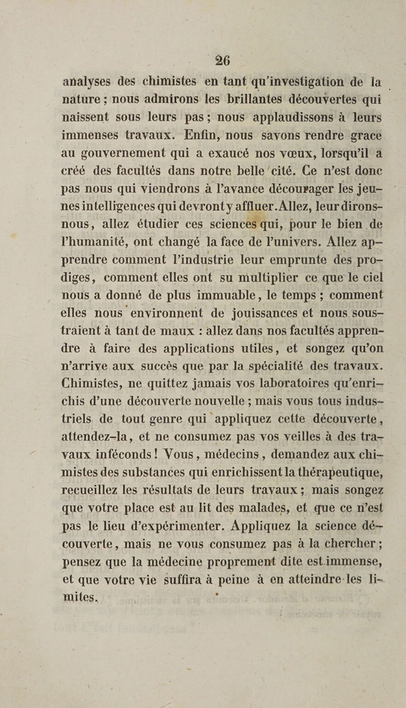 analyses des chimistes en tant qu’investigation de la nature ; nous admirons les brillantes découvertes qui naissent sous leurs pas ; nous applaudissons à leurs immenses travaux. Enfin, nous savons rendre grâce au gouvernement qui a exaucé nos vœux, lorsqu’il a créé des facultés dans notre belle cité. Ce n’est donc pas nous qui viendrons à l’avance décourager les jeu¬ nes intelligences qui devronty affluer. Allez, leur dirons- nous, allez étudier ces sciences qui, pour le bien de l’humanité, ont changé la face de l’univers. Allez ap- / 4 1 s prendre comment l’industrie leur emprunte des pro¬ diges, comment elles ont su multiplier ce que le ciel nous a donné de plus immuable, le temps ; comment • * , elles nous environnent de jouissances et nous sous¬ traient à tant de maux : allez dans nos facultés appren¬ dre à faire des applications utiles, et songez qu’on n’arrive aux succès que par la spécialité des travaux. Chimistes, ne quittez jamais vos laboratoires qu’enri¬ chis d’une découverte nouvelle ; mais vous tous indus¬ triels de tout genre qui appliquez cette découverte, attendez-la, et ne consumez pas vos veilles à des tra¬ vaux inféconds ! Vous, médecins, demandez aux chi¬ mistes des substances qui enrichissent la thérapeutique, recueillez les résultats de leurs travaux ; mais songez que votre place est au lit des malades, et que ce n’est pas le lieu d’expérimenter. Appliquez la science dé¬ couverte , mais ne vous consumez pas à la chercher ; pensez que la médecine proprement dite est immense, et que votre vie suffira à peine à en atteindre les li¬ mites.