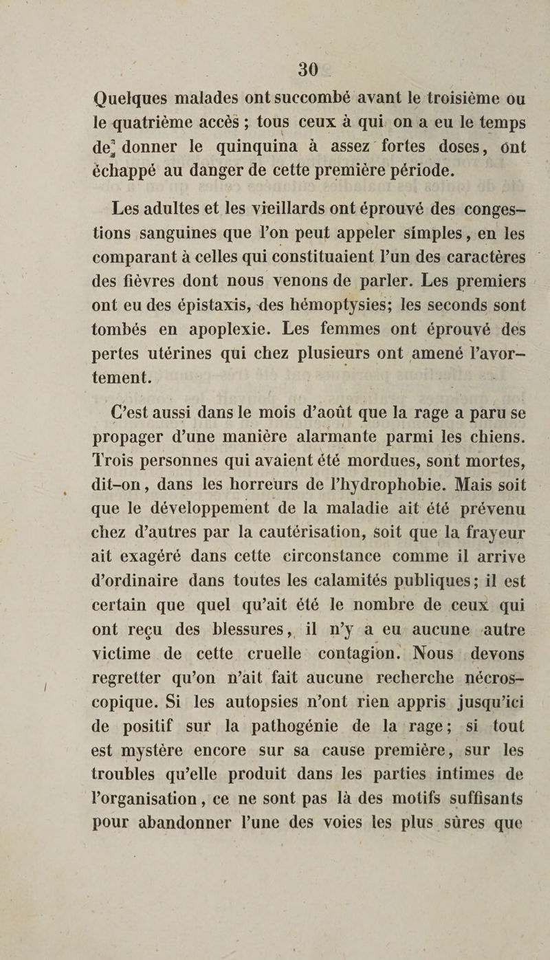 Quelques malades ont succombé avant le troisième ou le quatrième accès ; tous ceux à qui on a eu le temps de^ donner le quinquina à assez fortes doses, ont échappé au danger de cette première période. Les adultes et les vieillards ont éprouvé des conges¬ tions sanguines que l’on peut appeler simples, en les comparant à celles qui constituaient l’un des caractères des fièvres dont nous venons de parler. Les premiers ont eu des épistaxis, des hémoptysies; les seconds sont tombés en apoplexie. Les femmes ont éprouvé des pertes utérines qui chez plusieurs ont amené l’avor¬ tement. C’est aussi dans le mois d’août que la rage a paru se / ' V* 1 propager d’une manière alarmante parmi les chiens. Trois personnes qui avaient été mordues, sont mortes, dit-on, dans les horreurs de l’hydrophobie. Mais soit que le développement de la maladie ait été prévenu chez d’autres par la cautérisation, soit que la frayeur ait exagéré dans cette circonstance comme il arrive d’ordinaire dans toutes les calamités publiques ; il est certain que quel qu’ait été le nombre de ceux qui ont reçu des blessures, il n’y a eu aucune autre victime de cette cruelle contagion. Nous devons regretter qu’on n’ait fait aucune recherche nécros¬ copique. Si les autopsies n’ont rien appris jusqu’ici de positif sur la pathogénie de la rage ; si tout est mystère encore sur sa cause première, sur les troubles qu’elle produit dans les parties intimes de l’organisation, ce ne sont pas là des motifs suffisants pour abandonner l’une des voies les plus sûres que