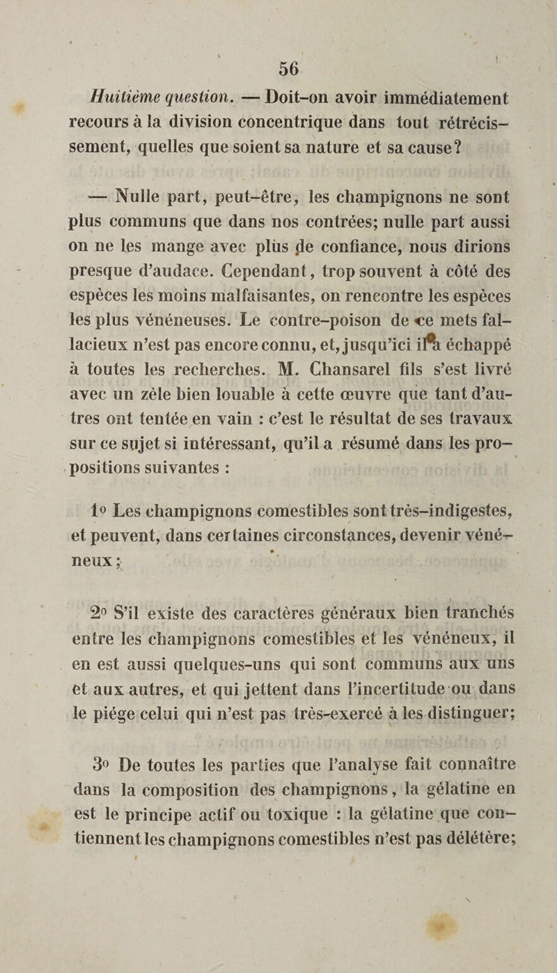 Huitième question. — Doit-on avoir immédiatement recours à ia division concentrique dans tout rétrécis¬ sement, quelles que soient sa nature et sa cause? — Nulle part, peut-être, les champignons ne sont plus communs que dans nos contrées; nulle part aussi on ne les mange avec plùs .de confiance, nous dirions presque d’audace. Cependant, trop souvent à côté des espèces les moins malfaisantes, on rencontre les espèces les plus vénéneuses. Le contre-poison de ce mets fal¬ lacieux n’est pas encore connu, et, jusqu’ici ifti échappé h toutes les recherches. M. Chansarel fils s’est livré avec un zèle bien louable à cette œuvre que tant d’au¬ tres ont tentée en vain : c’est le résultat de ses travaux sur ce sujet si intéressant, qu’il a résumé dans les pro¬ positions suivantes : 1° Les champignons comestibles sont très-indigestes, et peuvent, dans certaines circonstances, devenir véné*- neux ; 2° S’il existe des caractères généraux bien tranchés entre les champignons comestibles et les vénéneux, il en est aussi quelques-uns qui sont communs aux uns et aux autres, et qui jettent dans l’incertitude ou dans le piège celui qui n’est pas très-exercé à les distinguer; 3° De toutes les parties que l’analyse fait connaître dans la composition des champignons, la gélatine en est le principe actif ou toxique : la gélatine que con¬ tiennent les champignons comestibles n’est pas délétère;