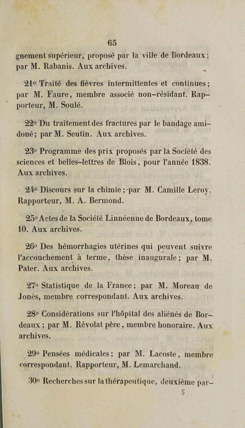 gnement supérieur, proposé par la ville de Bordeaux ; par M. Rabanis. Aux archives. 21° Traité des fièvres intermittentes et continues ; par M. Faure, membre associé non-résidant. Rap¬ porteur, M. Soulé. 22° Du traitement des fractures par le bandage ami— doné; parM. Seutin. Aux archives. 23° Programme des prix proposés par la Société des sciences et belles-lettres de Blois, pour l’année 1838. Aux archives. 24° Discours sur la chimie; par M. Camille Leroy. Rapporteur, M. A. Bermond. 25° Actes de la Société Linnéenne de Bordeaux, tome 10. Aux archives. 26° Des hémorrhagies utérines qui peuvent suivre l’accouchement à terme, thèse inaugurale; par M. Pater. Aux archives. 27° Statistique de la France ; par M. Moreau de Jonès, membre correspondant. Aux archives. 28° Considérations sur l’hôpital des aliénés de Bor¬ deaux ; par M. Révolat père, membre honoraire. Aux archives. 29° Pensées médicales ; par M. Lacoste, membre correspondant. Rapporteur, M. Lemarchand. 30° Recherches sur la thérapeu tique, deuxième por- 5