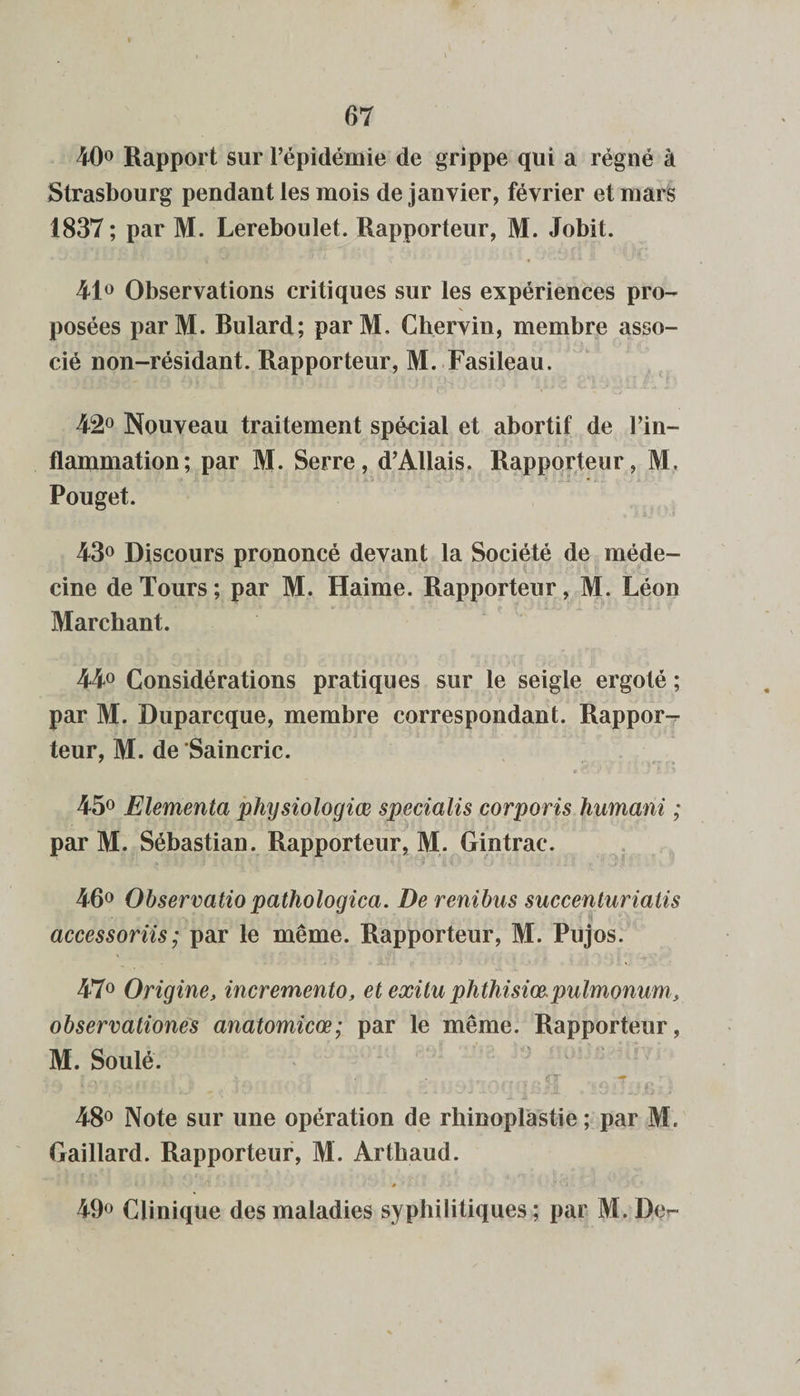 40° Rapport sur l’épidémie de grippe qui a régné à Strasbourg pendant les mois de janvier, février et mars 1837 ; par M. Lereboulet. Rapporteur, M. Jobit. 41° Observations critiques sur les expériences pro¬ posées parM. Rulard; parM, Chervin, membre asso¬ cié non-résidant. Rapporteur, M. Fasileau. 42° Nouveau traitement spécial et abortif de l’in¬ flammation; par M. Serre, d’Allais. Rapporteur, M. Pouget. 43° Discours prononcé devant la Société de méde- cine de Tours; par M. Haime. Rapporteur, M. Léon Marchant. 44° Considérations pratiques sur le seigle ergoté ; par M. Duparcque, membre correspondant. Rappor-r teur, M. de Saincric. 45° Elementa phtjsiologiœ specialis corporis humani ; par M. Sébastian. Rapporteur, M. Gintrac. 46° Observatio pathologica. Derenibus succenturiaiis accessoriis; par le même. Rapporteur, M. Pujos. 47° Origine, incremento, et exitu phthisiœ.puImonum, observationes anatomicœ; par le même. Rapporteur, M. Soûlé. Ïa.sp jffll ■ rc/Vn fT * I / \  JA. M. ~ ' 48° Note sur une opération de rhinoplastie ; par M. Gaillard. Rapporteur, M. Arthaud. 0 ’ 49° Clinique des maladies syphilitiques ; par M. De?-