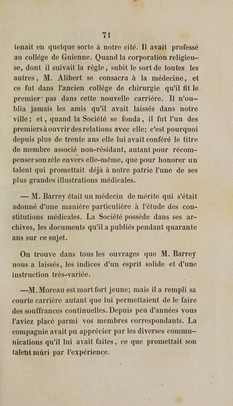 tenait en quelque sorte à notre cité. Il avait professé au collège de Guienne. Quand la corporation religieu¬ se, dont il suivait la règle, subit le sort de toutes les autres, M. Alibert se consacra à la médecine, et ce fut dans l’ancien collège de chirurgie qu’il fit le premier* pas dans cette nouvelle carrière. Il n’ou¬ blia jamais les amis qu’il avait laissés dans notre ville ; et, quand la Société se fonda, il fut l’un des premiers à ouvrir des relations avec elle; c’est pourquoi depuis plus de trente ans elle lui avait conféré le titre de membre associé non-résidant, autant pour récom- penser son zèle envers elle-même, que pour honorer un talent qui promettait déjà à notre patrie l’une de ses plus grandes illustrations médicales. — M. Barrey était un médecin de mérite qui s’était adonné d’une manière particulière à l’étude des con¬ stitutions médicales. La Société possède dans ses ar¬ chives, les documents qu’il a publiés pendant quarante ans sur ce sujet. On trouve dans tous les ouvrages que M. Barrey nous a laissés, les indices d’un esprit solide et d’une instruction très-variée. —M. Moreau est mort fort jeune; mais il a rempli sa courte carrière autant que lui permettaient de le faire des souffrances continuelles. Depuis peu d’années vous l’aviez placé parmi vos membres correspondants. La compagnie avait pu apprécier par les diverses commu¬ nications qu’il lui avait faites, ce que promettait son talent mûri par l’expérience. • v