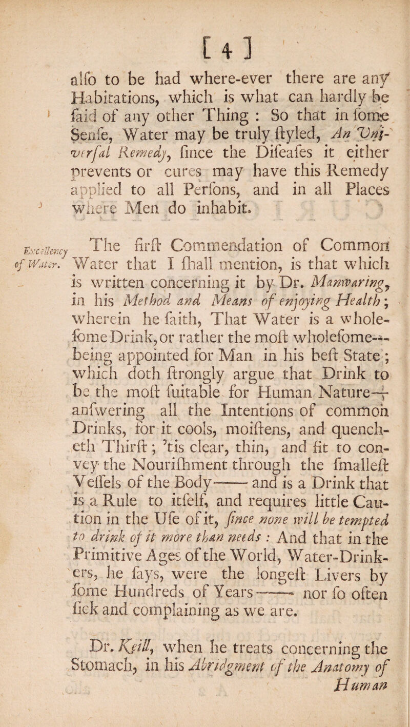 [4] ' aifo to be had where-ever there are any Habitations, which is what can hardly he * faid of any other Thing : So that in fome Senfe, Water may be truly ftyled, An Vnfi inrfial Remedy, fince the Difeafes it either prevents or cures may have this Remedy applied to all Perfons, and in all Places J where Men do inhabit* Excellency The fir ft Commendation of Common of Miter. Water that I fliail mention, is that which is written concerning it by Dr. Mamvaring7 in his Method and Means of enjoying Health ; wherein he faith, That Water is a whole- feme Drink, or rather the moft wholefome-*- being appointed for Man in his beft State ; which doth ftrongly argue that Drink to be the moft fuitable for Human Nature-—- anfwering all the Intentions of common Drinks, for it cools, moiftens, and quench- eth Thirft; 'tis clear, thin, and fit to con¬ vey the Nourifhment through the fmalleft Veffels of the Body—- and is a Drink that is a Pviile to itfelf, and requires little Cau¬ tion in the Ufe of it, fince none will he tempted to drink of it more than needs : And that in the Primitive Ages of the World, Water-Drink¬ ers, lie fays, were the longeft Livers by feme Hundreds of Years— nor fo often lick and complaining as we are. Dr. Kjill, when he treats concerning the Stomach, in his Abridgment of the Anatomy of Human