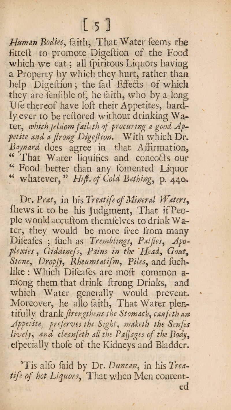 Human Bodies, faith, That Water feems the fitteft to promote Digeftion of the Food which we eat; all fpiritous Liquors having a Property by which they hurt, rather than help Digeftion; the fad Eftefts of which they are fenfible of, he faith, who by a long Ufe thereof have loft their Appetites, hard¬ ly ever to be reftored without drinking Wa¬ ter, which jeldom faileth of procuring a good Ap¬ petite and a jlrong Digeftion. With which Dr. Baynavd does agree in that Affirmation, “ That Water liquifies and concepts our a Food better than any fomented Liquor u whatever, ” Hift. of Cold Bathing, p, 440* Dr, Prat, in his Treatife of Mineral Waters fhews it to be his Judgment, That if Peo¬ ple wouldaccuftom themfelves to drink Wa¬ ter, they would be more free from many Dileafes ; fuch as Tremblings, Palfies, Apo« plexies, Giddinefs, Pains in the Head, Goutf Slone, Dropjy, Rheumtatifm, Piles, and fuch- like : Which Difeafes are moft common a- mong them that drink ftrong Drinks, and which Water generally would prevent. Moreover, he alio faith, That Water plen¬ tifully drank fir ergt hens the Stomach, caujcth an Appetite prejerves the Sight, maketh the Senfes lively, ard cleanfeth all the Pajjages of the Body, efpecially thofe of the Kidneys and Bladder, ’Tis alfo faid by Dr. Duncan, in his Trea- fife of bet Liquors, That when Men content¬ ed