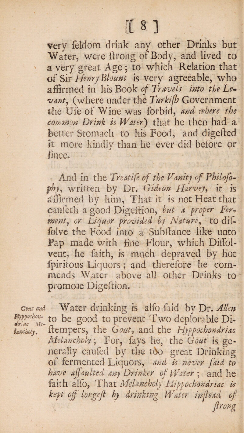 very feldom drink any other Drinks but Water, were ftrong of Body, and lived to a very great Age ; to which Relation that of Sir Henry Blount is very agreeable, who affirmed in his Book of Travels into the Le« vant, (where under the Turkifh Government the Ule of Wine was forbid, and where the common Drink is Water') that he then had a better Stomach to his Food, and digefted It more kindly than he ever did before or fince. And in the Treatife of the Vanity of Fhilofo- fhy, written by Dr. Gideon Harvey, it is affirmed by him, That it is not Heat that eaufetli a good Digeftion, hut a proper Fer¬ ment, or Liquor provided by Nature, to di!- folve the Food into a Subfiance like unto Pap made with fine Flour, which Dilfol- vent, he faith, is much depraved by hot fpiritous Liquors; and therefore he com¬ mends Water above all other Drinks to GsuS and Wb/fpochon- driac Me- Imcholy. promote Digeftion. Water drinking is alfo faid by Dr. Allen to be good to prevent Two deplorable Di- ftempers, the Gout, and the Hyppochondnac Melancholy; For, fays he, the Gout is ge¬ nerally caufed by the t6o great Drinking of fermented Liquors, and is never faid to have ajfaulted any Drinker of Water ; and he faith alio, That Melancholy Hippocbondriac is kept off' longefl by drinking Water inflead of Jlropg