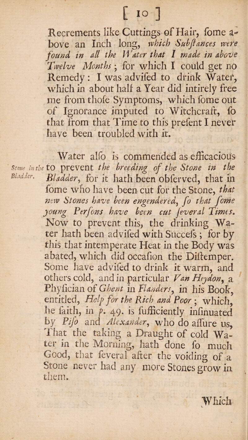 [ IO ] Recrements like Cuttings of Hair, fome bove an Inch long, which Subftances were found in dll the Water that I made in above Twelve Months; for which I could get no Remedy : I was advifed to drink Water, which in about half a Year did intirely free me from thofe Symptoms, which fome out of Ignorance imputed to Witchcraft, fo that from that Time to this prefent I never have been troubled with it. Water alfo is commended as efficacious Stone in the to prevent the breeding of the Stone in the Bladder. Bladder, for it hath been obferved, that in fome who have been cut for the Stone, that new Stones have been engendered, fo that fome young Per Jons have been cut jeveral Times. Now to prevent this, the drinking Wa¬ ter hath been advifed with Succefs ; for by this that intemperate Heat in the Body was abated, which did occafion the Dilfemper. Some have advifed to drink it warm, and others cold, and in particular Van Heydon, a Phyfician of Ghent in Flanders, in his Book, entitled, Help for the Rich and Poor ; which, he faith, in p. 49. is Efficiently infinuated by Pifo and Alexander, who do allure us, That the taking a Draught of cold Wa¬ ter in the Morning, hath done fo much Good, that feveral after the voiding of a Stone never had any more Stones grow in them. Which