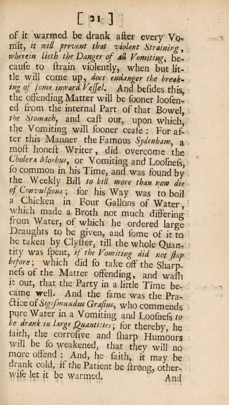 C 31 ] of it warmed be drank after every Vq. mit, it null prevent tbctt violent Straining, wherein lieth the Danger of all Vomiting, be- caui'e to ftrain violently, when but lit¬ tle will come up, does endanger the break- tng of feme inward Veffel. And befides this, the offending Matter will be fooner Ioofen* ed from the internal Part of that Bowel the Stomach, and call out, upon which the Vomiting will fooner ceafe : For af¬ ter this Manner the Famous Sydenham, a moft honeft Writer, did overcome the Cholera Morbus, or Vomiting and Loofnefs fo common in his Time, and was found by the V/eekly Bill to kill more than now die of Canvulftons ; for his Way was to boil a Chicken in Four Gallons of Water which made a Broth not much differing from Water, of which he ordered large Draughts to be given, and fome of it to be taken by Clyfter, till the whole Quan¬ tity was fpent, if the Vomiting did not flop before; which did fo take off the Sharp- nefs of the Matter offending, and wrafh it out, that the'Party in a little Time be¬ came well. And the fame was the Pra¬ ctice of Stg’fmundus Graft ns, who commends pure Water in a Vomiting and Loofnefs to be. drank in large Quantities, for thereby, he faith, the coirofive and fharp Flumours will be fo weakened, that they will no moie offend : And, he faith, it may be di ank cold, if the Patient be ftrong, other- v/ife let it be warmed. Aod