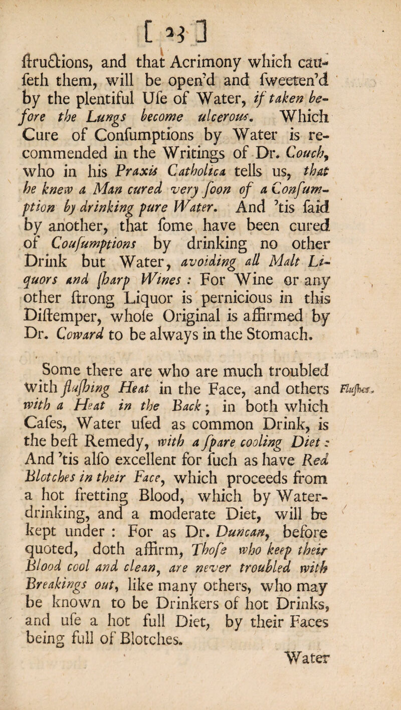 [ Hi ftru£fcions, and that Acrimony which can- feth them, will be open'd and fweeteffid by the plentiful Uie of Water, if taken be¬ fore the Lungs become ulcerous. Which Cure of Confumptions by Water is re¬ commended in the Writings of Dr. Conchy who in his Praxis Catholic a tells us, that he knew a Man cured very foon of a Confurn- ption by drinking pure Water. And his laid by another, that fome have been cured of Confumptions by drinking no other Drink but Water, avoiding all Malt Li¬ quors and (harp Wines : For Wine or any other ftrong Liquor is pernicious in this Diftemper, whole Original is affirmed by Dr. Coward to be always in the Stomach, f Some there are who are much troubled with flujhing Heat in the Face, and others ffo/W. with a Heat in the Back; in both which Cafes, Water ufed as common Drink, is the beft Remedy, with a fpare cooling Diet: And his alfo excellent for fuch as have Red Blotches in their Face, which proceeds from a hot fretting Blood, which by Water¬ drinking, and a moderate Diet, will be 7 kept under : For as Dr. Duncan, before quoted, doth affirm, Thofe who keep their Blood cool and clean5 are never troubled with Breakings out, like many others, who may be known to be Drinkers of hot Drinks, and ufe a hot full Diet, by their Faces being full of Blotches. Water