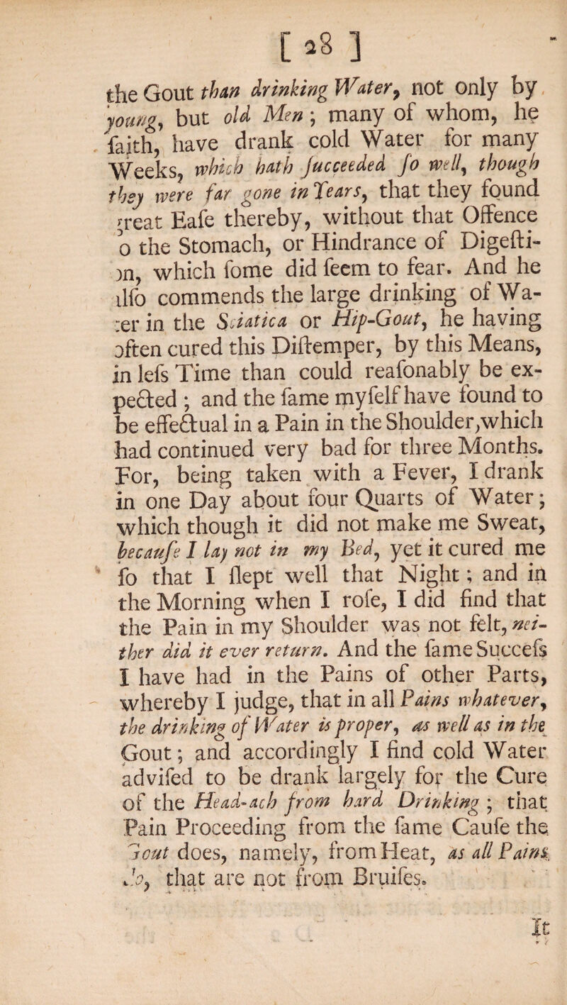 the Gout than dr inking Water, not only by young, but old Men ; many of whom, he faith, have drank cold Water for many Weeks, which hath jucceeded fo mil, though they were tar gone tn Pears, that they found n-eat Eafe thereby, without that Offence o the Stomach, or Hindrance of Digefti- )n, which fome did feem to fear. And he dfo commends the large drinking ofWa- :er in the Sdatica or Hip-Gout, he having often cured this Diftemper, by this Means, in lefs Time than could reafonably be ex¬ pedited ; and the fame myfelf have found to be effe&ual in a Pain in the Shoulder,which had continued very bad for three Months. For, being taken with a Fever, I drank in one Day about four Quarts of Water; which though it did not make me Sweat, hecaufe 1 lay not in my Bed, yet it cured me fo that I flept well that Night; and in the Morning when I rofe, I did find that the Pain in my Shoulder was not felt, nei¬ ther aid it ever return. And the fameSuccefs I have had in the Pains of other Parts, whereby I judge, that in all Pains whatever, the drinking of IVater is proper, as well as in the Gout; and accordingly I find cold Water advifed to be drank largely for the Cure of the Head-ath from hard Drinking ; that Pain Proceeding from the fame Caufe the 7cut does, namely, from Heat, as all Pains do, that are not from Bruifes.