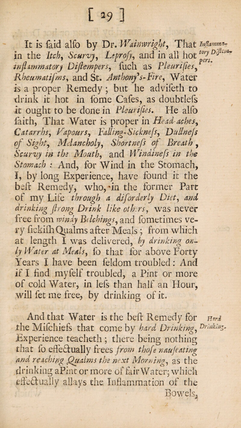 [ ’9 ] It is faid alfo by Dr. Wainwight, That inftmmn- in the Itch, Scurvy, Leprofi, and in all hot inflammatory Diflempers, fuch as Pleurifies, Rheumatifms, and St. Anthony*s-fire. Water is a proper Remedy ; but he advifeth to drink it hot in lbme Cafes, as doubtlefs it ought to be done in Pleurifies. He alfo faith, That Water is proper in He ad- ache s. Catarrhs, favours, falling-Sicknefs, Duilnejs of Sight, Melancholy, Shortnefs of Breath , Scurvy in the Mouth, and Windinefs in the Stomach : And, for Wind in the Stomach, I, by long Experience, have found it the beft Remedy, who, ‘in the former Part of my Life through a diforderly Diet, and drinking flrong Drink like others, was never free from windy Bdchings, and fometimes ve¬ ry fickifh Qualms after Meals ; from which at length I was delivered, by drinking on¬ ly Water at Meals, fo that for above Forty Years I have been feldom troubled: And if I find myfelf troubled, a Pint or more of cold Water, in lefs than half an Hour, will fet me free, by drinking of it. And that Water is the beft Remedy for ntrd the Mifchiefs that come by hard Drinking, torinkin^ Experience teacheth; there being nothing that fo effectually frees from thofe naufeating and reaching Qualms the next Morning, as the drinking aPint or more of fair Water; which effectually allays the. Inflammation of the - ’ Bowels^ /