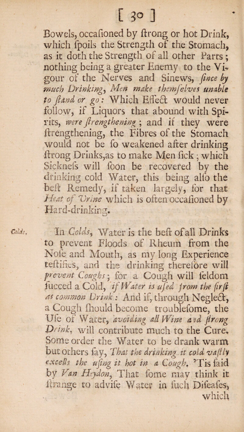 [ 3° ] Bowels, occafioned by ftrong or hot Drink, which fpoiis the Strength of the Stomach, as it doth the Strength of all other Parts ; nothing being a greater Enemy to the Vi¬ gour of the Nerves and Sinews, fence by much Drinkings Men make them]elves unable to /land or go: Which Effect would never follow, if Liquors that abound with Spi¬ rits, were ftrengthening; and if they were ftrengthening, the Fibres of the Stomach would not be fo weakened after drinking ftrong Drinks,as to make Men Pick ; which Sicknefs will foon be recovered by the drinking cold Water, this being alio the belt Remedy, if taken largely, for that Heat of Vrine which is often occafioned by Hard-drinking. to prevent Floods of Rheum from the Note and Mouth, as my long Experience teftifies, and the drinking therefore will prevent Coughs; for a Cough will feldoni lucced a Cold, if Water is ujed jrom the firfi as common Drink : And if, through Negleft, a Cou^h fhould become troublefome, the Ufe of Water, avoiding all Wine a id flrong Drink, will contribute much to the Cure. Some order the Water to be drank warm but others fay, That the drinking it cold vaflly excells the ufeng it hot in a Cough. ’Tisfaid by Van Hsydon, That feme may think it Irrange to advife Water in fuch Difeafes, which