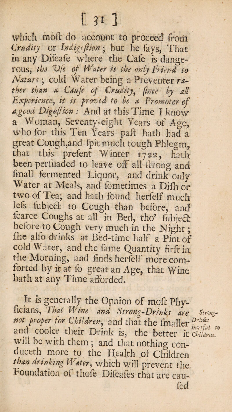 which moft do account to proceed from Crudity or Indigeflion; but he fays, That in any Difeafe where the Cafe is dange¬ rous, th» V/e of Water ts the only Friend to Nature; cold Water being a Preventer ra¬ ther than a Caufe of Crudity, fmee by all Experience, it is proved to be a Promoter of a good Digefhon : And at this Time I know a Woman, Seventy-eight Years of Age, who for this Ten Years paft hath had a great Cough,and fpit much lough Phlegm, that tbis prefent Winter 1722, hath been perfuaded to leave off all ftrong and fmall fermented Liquor, and drink only Water at Meals, and fometimes a Difhor two of Tea; and hath found herfelf much lefs fubjeft to Cough than before, and fcarce Coughs at all in Bed, the’ fubjeQ; belore to Cough very much in the Night; fhe alio drinks at Bed-time half a Pint of cold Water, and the lame Quantity firftin the Morning, and finds herfelf more com¬ forted by it at fo great an Age, that Wine hath at any Time afforded. It is generally the Opnion of moft Phy- ficians, 1 oat J J me and Strong—Erinks are strong- not proper for Children, and that the fmaller ?rif , and cooler their Drink is, the better it chudrm. will be with them ; and that nothing con¬ duced more to the Health of Children than drinking Water, which will prevent the Foundation of thole Difeafes that are cau- fed