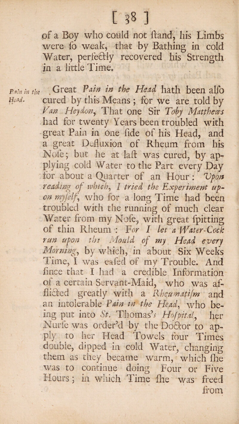 Putin in the Bead. ^ ['58 ] of a Boy who could not hand, his Limbs were fo weak, that by Bathing in cold Water, perfectly recovered his Strength in a little Time, Great Pain in the Head hath been alfo n cured by this Means ; for we are told by Van Heydwy That one Sir Toby Matthews had for twenty Years been troubled with great Pain in one fide of his Head, and a great Defluxioa of Rheum from his Nofe; but he at laft was cured, by ap¬ plying cold Water to the Part every Day for about a Quarter of an Hour : Upon reading of which, 1 tried the Experiment up¬ on my]elf who for a long Time had been troubled with the running of much clear Water from my Nofe, with great fpitting of thin Rheum : For I let a Water-Cock run upon the Mould of my Head every Morning, by which, in about Six Weeks Time, I was eafed of my Trouble. And fince that I had a credible Information of a certain Servant-Maid, who was af¬ flicted greatly with a Rheumatijm and an intolerable Pain in the Head, who be¬ ing put into St. Thomas’; Hojpital, her Nurfe was order’d by the Doftor to ap¬ ply to her Head Towels four Times double, dipped in cold Water, changing them as they became warm,' which Hie was to continue doing Four or Five Hours; in which Time file was freed from