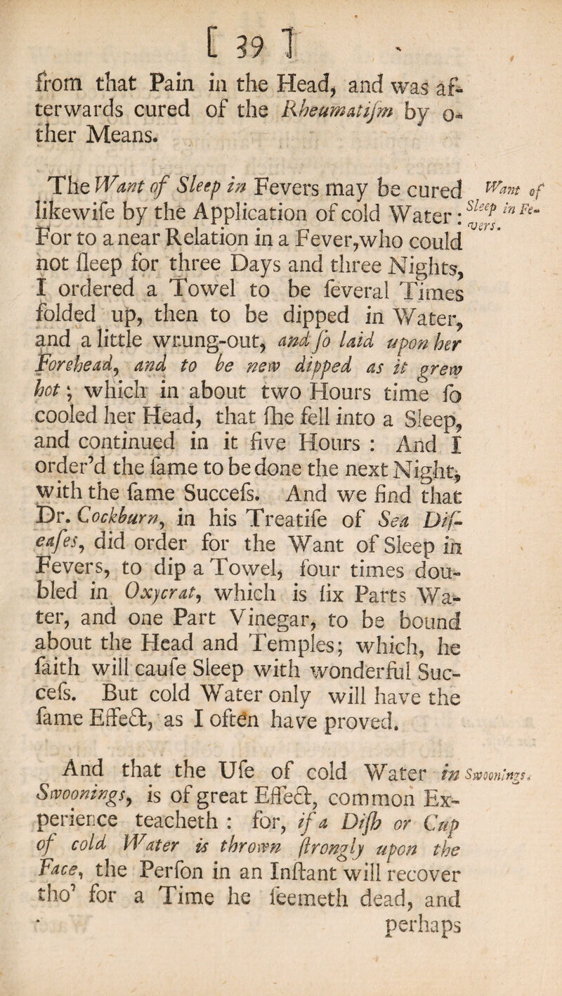 from that Pain in the Head, and was af¬ terwards cured of the Rheumatifm by o- ther Means. The Want of Sleep in Fevers may be cured Wm* »f likewife by the Application of cold Water \s!f‘l'nFe‘ For to a near Relation in a Fever,who could not lleep for three Days and three Nights, I ordered a Towel to be feveral Times folded up, then to be dipped in Water, and a little wr.ung-out, and fo laid upon her Forehead, and to he new dipped as it grew hot; which in about two Hours time lb cooled her Head, that fhe fell into a Sleep, and continued in it five Hours : And I order’d the lame to be done the next Night, with the fame Succefs. And we find that Dr. Cockbum, in his Treatife of Sea Dif- eafes, did order for the Want of Sleep in Fevers, to dip a Towel, four times dou¬ bled in Oxjcrat, which is fix Parts Wa¬ ter, and one Part Vinegar, to be bound about the Head and Temples; which, he faith will caufe Sleep with wonderful Suc¬ cefs. But cold Water only will have the fame Effeffc, as I often have proved. And that the Uie of cold Water in swooning*, Swoonings, is of great Effect, common Ex¬ perience teacheth : for, if a Difh or Cup of cold Water is thrown (Irongly upon the Face, the Perfon in an Inftant will recover tho’ for a Time he feemeth dead, and perhaps