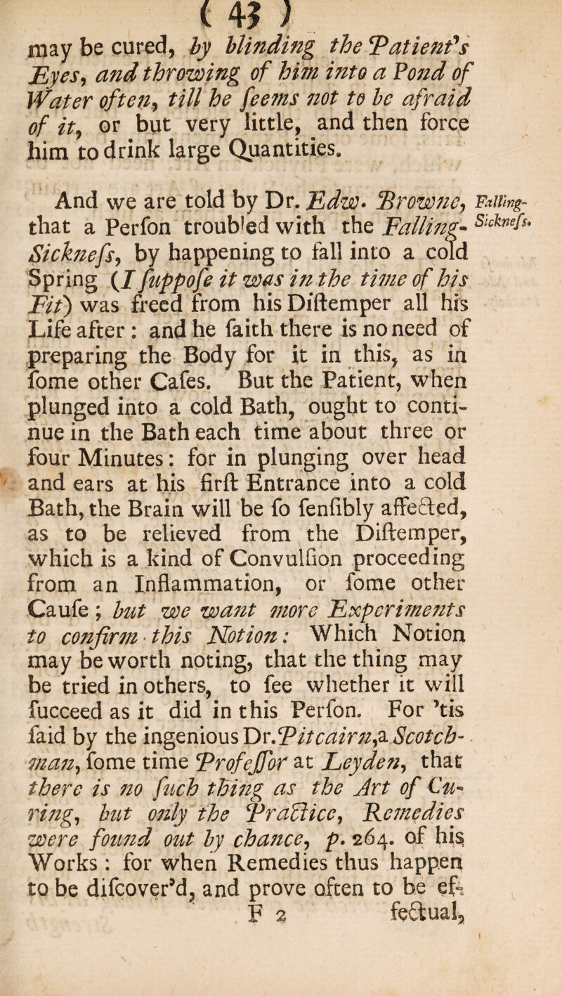 14?; may be cured, by blinding the Patient's Eyes, and throwing of him into a Pond of Water often, till he feems not to be afraid of it, or but very little, and then force him to drink large Quantities. And we are told by Dr. Edw- Srowne, Faiimg- that a Perfon troubled with the Falling- SlcknE Sicknefs, by happening to fall into a cold Spring (I fuppofe it was in the time of his Fit) was freed from his Diftemper all his Life after: and he faith there is no need of preparing the Body for it in this, as in fome other Cafes. But the Patient, when plunged into a cold Bath, ought to conti¬ nue in the Bath each time about three or four Minutes: for in plunging over head and ears at his firft Entrance into a cold Bath, the Brain will be fo fenlibly affefted, as to be relieved from the Diftemper, which is a kind of Convulfion proceeding from an Inflammation, or fome other Caufe ; but we want more Expcri?nents to confirm this Notion: Which Notion may be worth noting, that the thing may be tried in others, to fee whether it will fucceed as it did in this Perfon. For ’tis faid by the ingenious Dr.Pitcairn,a Scotch- man, fome time ProfeJJ'or at Leyden, that there is no fuch thing as the Art of Cu¬ ring, but only the Practice, Remedies were found out by chance, p. 264. of his Works : for when Remedies thus happen to be difcover’d, and prove often to be ef- F 2 fectual,