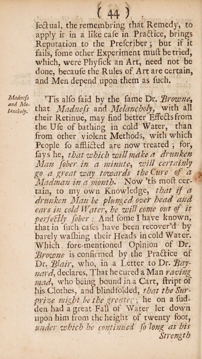 Madnefs and Me¬ lancholy. f 44 ) ■ feSual, the remembring that Remedy, to apply it in a like cafe in Practice, brings Reputation to the Prefcriber ; but if it fails, fome other Experiment muft be tried, which, were Phyfick an Art, need not be done, becaufe the Rules of Art are certain, and Men depend upon them as fuch. ?Tis alfo faid by the fame Dr. Browne^ that Madnefs and Melancholy, with all their Retinue, may find better Effects from the Ufe of bathing in cold Water, than from other violent Methods, with which People fo afflicted are now treated \ for, fays he, that which will make a drunken Man Joker in a minute, will ccrtai7zly go a great way towards the Cure of a Madman in a month* Now ftis mo ft cer¬ tain, to my own Knowledge, that if a drunken Man be plunged over head and ears in cold Water, he will come out of it perfectly fober : And fome I have known, that in fuch cafes have been recover’d by barely waffling their Heads in cold Water. Which fore-mentioned Opinion of Dr. Brow?ie is confirmed by the Pra&ice of Dr. Blair, who, in a Letter to Dr. Bay- nard, declares, That he cured a Man raving mad, who being bound in a Cart, ftript of his Clothes, and blindfolded, that the Sur¬ prize might be the greater; he on a hid¬ den had a great Fall of Water let down upon him from the height of twenty foot, under which he continued fo long as his Strength