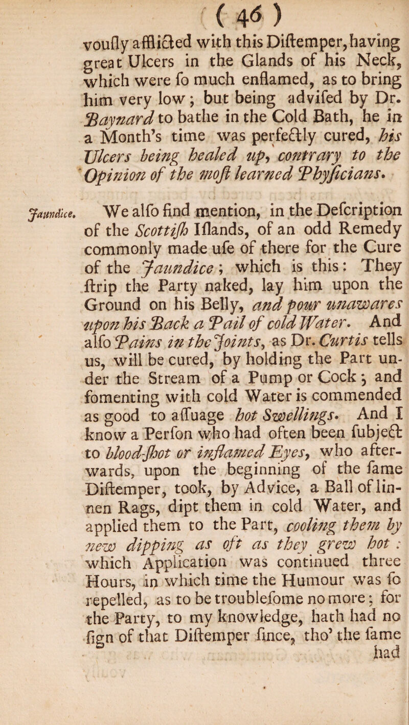 Jaundice, voufly afflicted with this Diftemper, having great Ulcers in the Glands of his Neck, which were fo much enflamed, as to bring him very low; but being advifed by Dr. Havnard to bathe in the Cold Bath, he in a hlonth’s time was perfeftly cured, his Ulcers being healed up, contrary to the ' Opinion of the mofi learned Thyficians. We alfo find mention, in the Defcription of the Scottijh Iflands, of an odd Remedy commonly made ufe of there for the Cure of the Jaundice ; which is this: They ftrip the Party naked, lay him upon the Ground on his Belly, and pour unawares upon his Hack a Tail of cold Water. And alfo Tains in the Joints, as Dr. Curtis tells us, will be cured, by holding the Part un¬ der the Stream of a Pump or Cock •, and fomenting with cold Water is commended as good to affuage hot Swellings. And I know a Perfon who had often been fubjccb to blood-Jhot or inflamed Eyes, who after¬ wards, upon the beginning of the fame Diftemper, took, by Advice, aBalloflin- nen Rags, dipt them in cold Water, and applied them to the Part, cooling them by new dipping as oft as they grew hot : which Application was continued three Hours, in which time the Humour was fc repelled, as to be troublefome no more; for the Party, to my knowledge, hath had no fign of that Diftemper fince, tho’ the fame