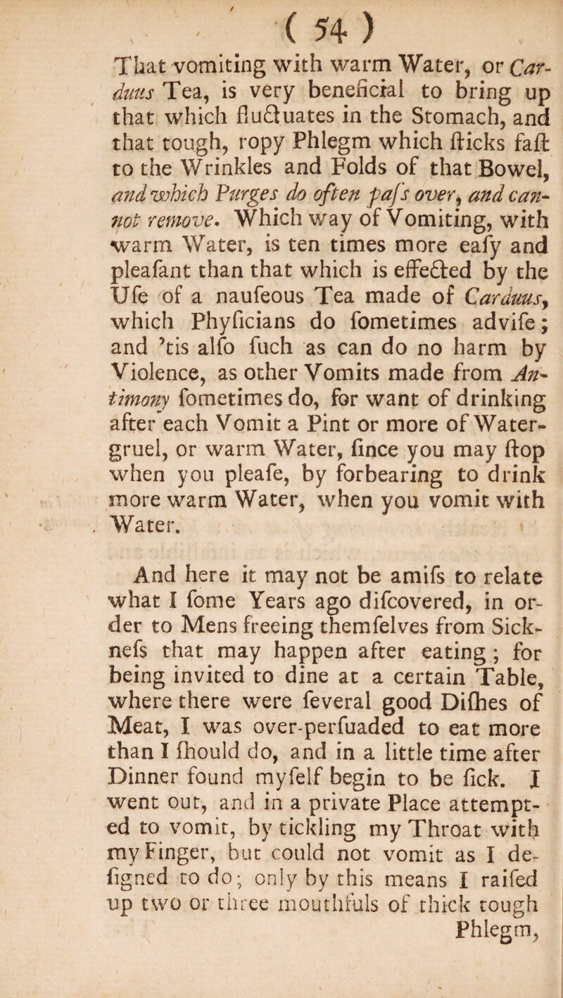 That vomiting with warm Water, or Car- duns Tea, is very beneficial to bring up that which fluTuates in the Stomach, and that tough, ropy Phlegm which flicks fa ft to the Wrinkles and Folds of that Bowel, and which Purges do often fafs over, and can¬ not remove. Which way of Vomiting, with warm Water, is ten times more eafy and pleafant than that which is effected by the Ufe of a naufeous Tea made of Carduusy which Phyficians do fometimes advife; and ’tis alfo fuch as can do no harm by Violence, as other Vomits made from An¬ timony fometimes do, for want of drinking after each Vomit a Pint or more of Water- gruel, or warm Water, fince you may flop when you pleafe, by forbearing to drink more warm Water, when you vomit with Water. And here it may not be amifs to relate what I fome Years ago difcovered, in or¬ der to Mens freeing themfelves from Sick- nefs that may happen after eating; for being invited to dine at a certain Table, where there were feveral good Difhes of Meat, I was over-perfuaded to eat more than I fhould do, and in a little time after Dinner found myfelf begin to be fick. X went out, and in a private Place attempt¬ ed to vomit, by tickling my Throat with my Finger, but could not vomit as I de- figned to do; only by this means I raifed up two or three mouthfuls of thick tough Phlegm,