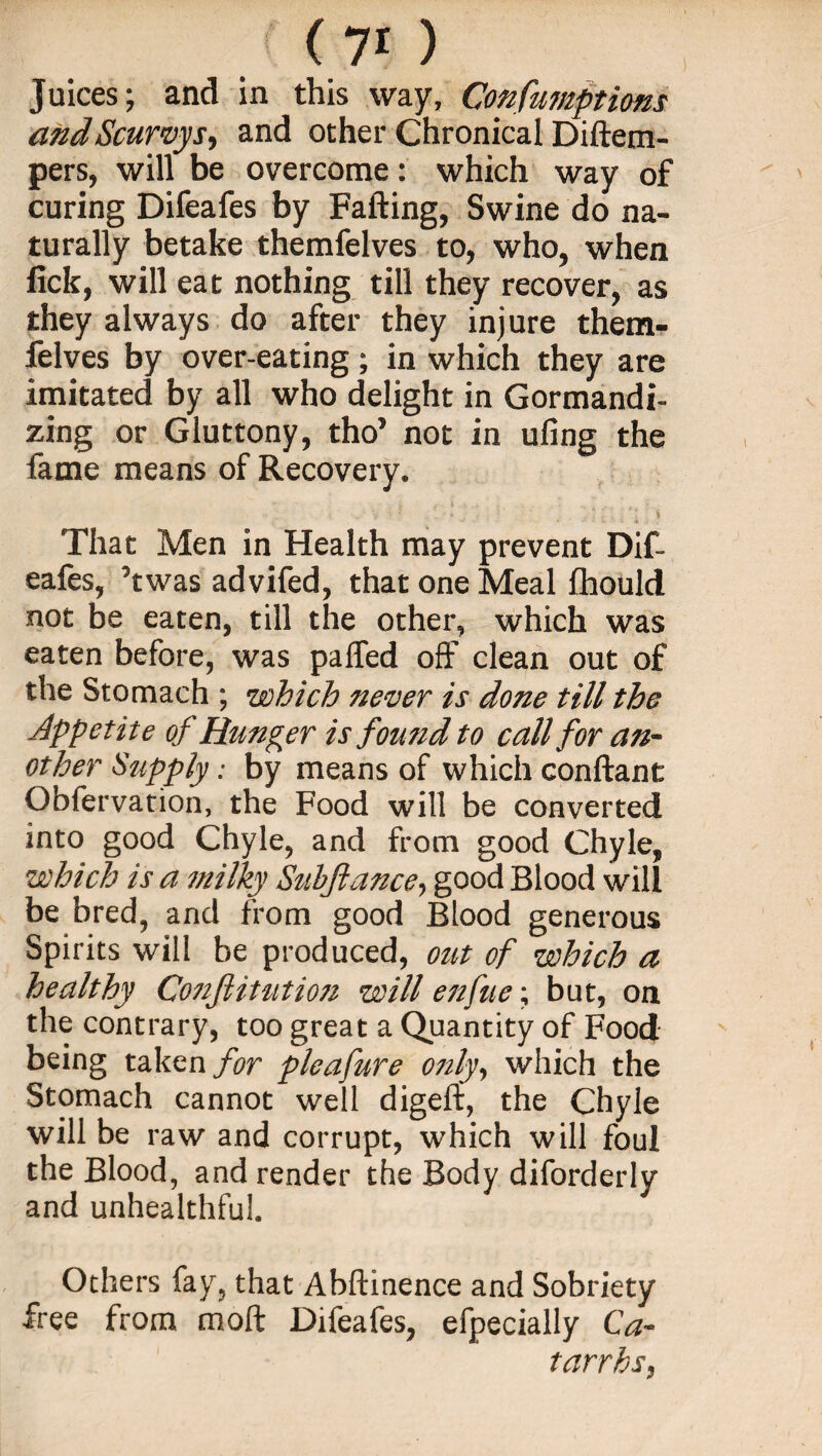 (70 Juices; and in this way, Confumptions and Scurvys, and other Chronical Diftem- pers, will be overcome: which way of curing Difeafes by Falling, Swine do na¬ turally betake themfelves to, who, when lick, will eat nothing till they recover, as they always do after they injure them¬ felves by over-eating ; in which they are imitated by all who delight in Gormandi¬ zing or Gluttony, tho’ not in ufing the fame means of Recovery. That Men in Health may prevent Dif- eafes, ’twas advifed, that one Meal fhould not be eaten, till the other, which was eaten before, was palfed off clean out of the Stomach ; which never is done till the Jppetite of Hunger is found to call for an¬ other Supply: by means of which conftant Obfervation, the Food will be converted into good Chyle, and from good Chyle, which is a milky Subjlance, good Blood will be bred, and from good Blood generous Spirits will be produced, out of which a healthy Co7ifiitution will enfue; but, on the contrary, too great a Quantity of Food being taken for pleafure only, which the Stomach cannot well digeft, the Chyle will be raw and corrupt, which will foul the Blood, and render the Body diforderly and unhealthful. Others fay, that Abftinence and Sobriety free from molt Difeafes, efpecially Ca¬ tarrhs,