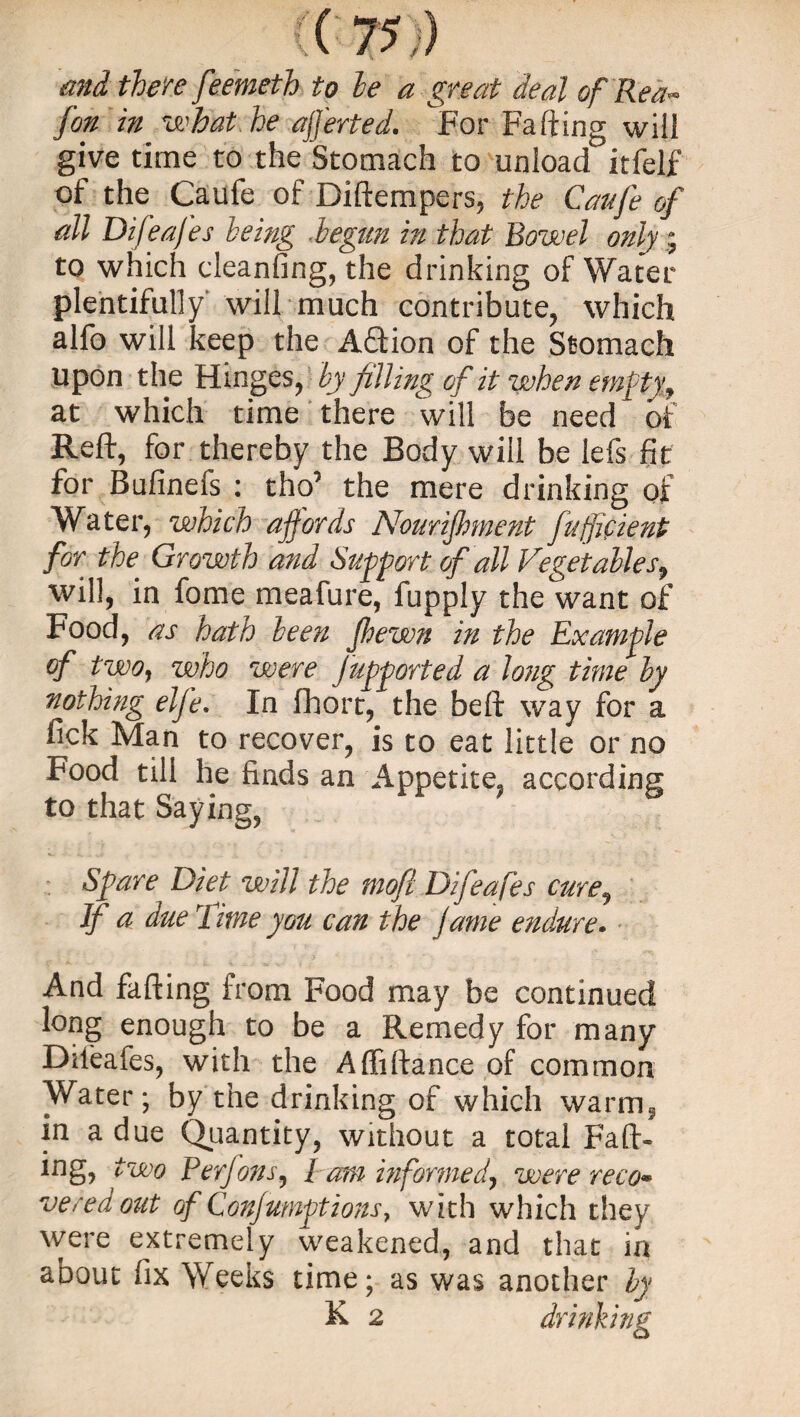 and there feemeth to be a great deal of Rea- fon in what he averted. For Faffing will give time to the Stomach to unload itfelf of the Caufe of Diftempers, the Caufe of all Difeafes being -begun in that Rowel only ^ to which cleanfing, the drinking of Water plentifully will much contribute, which alfo will keep the Aftion of the Stomach upon the Hinges, by filling of it when empty f at which time there will be need of Reft, for thereby the Body will be lefs fit for Bufinefs : tho’ the mere drinking of Water, which ajfords Nourifment fuffifient for the Growth and Support of all Vegetables, will, in fome meafure, fupply the want of Food, as hath been fhewn in the Example of two, who were jupported a long time by nothing elfe. In fhort, the beft way for a fick Man to recover, is to eat little or no Food till he finds an Appetite, according to that Saying, Spare Diet will the mofl Difeafes cure3 If a due I ime you can the fame endure. And fafting from Food may be continued long enough to be a Remedy for many Difeafes, with the Affiftance of common Water; by the drinking of which warm, in a due Quantity, without a total Fati¬ ng, two Perfons, Pam informed, were reco* vered out of Confumptions7 with which they were extremely weakened, and that in about fix Weeks time; as was another by & 2 drinking