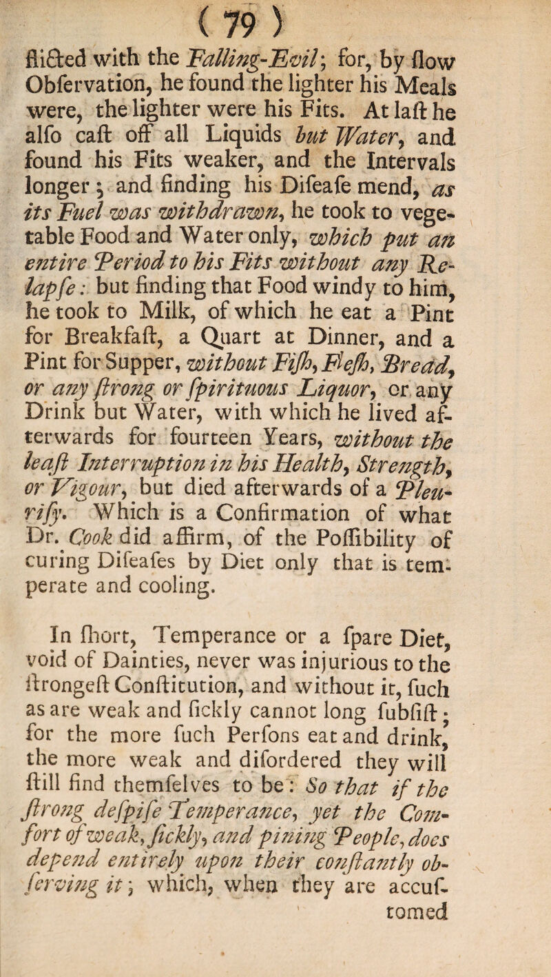 Aided with the Falling-Evil; for, by flow Obfervation, he found the lighter his Meals were, the lighter were his Fits. At laft he alfo caft off all Liquids but Water, and found his Fits weaker, and the Intervals longer } and finding his Difeafe mend, as its Fuel was withdrawn, he took to vege¬ table Food and Water only, which put an entire Feriod to his Fits without any Re- lap fe: but finding that Food windy to him, he took to Milk, of which he eat a Pint for Breakfaft, a Quart at Dinner, and a Pint for Supper, without Fifth Flejh, Bread, or any ftrong or fpiritnous Liquor, or any Drink but Water, with which he lived af¬ terwards for fourteen Years, without the leaft Interruption in his Health, Strength, or Vigour, but died afterwards of a Bleu- rift. Which is a Confirmation of what T)v. Cook Aid affirm, of the Poffibility of curing Difeafes by Diet only that is tem¬ perate and cooling. In fhort, Temperance or a fpare Diet, void of Dainties, never was injurious to the Arongeft Conftitution, and without it, fuch as are weak and fickly cannot long fublift ■ for the more fuch Perfons eat and drink, the more weak and difordered they will ftill find themfelves to be: So that if the ftrong defpife Lemperance, yet the Com¬ fort of weak, fickly, and pining Feople., docs depend entirety upon their conftantly ob- ferving it} which, when they are accuf- tomed