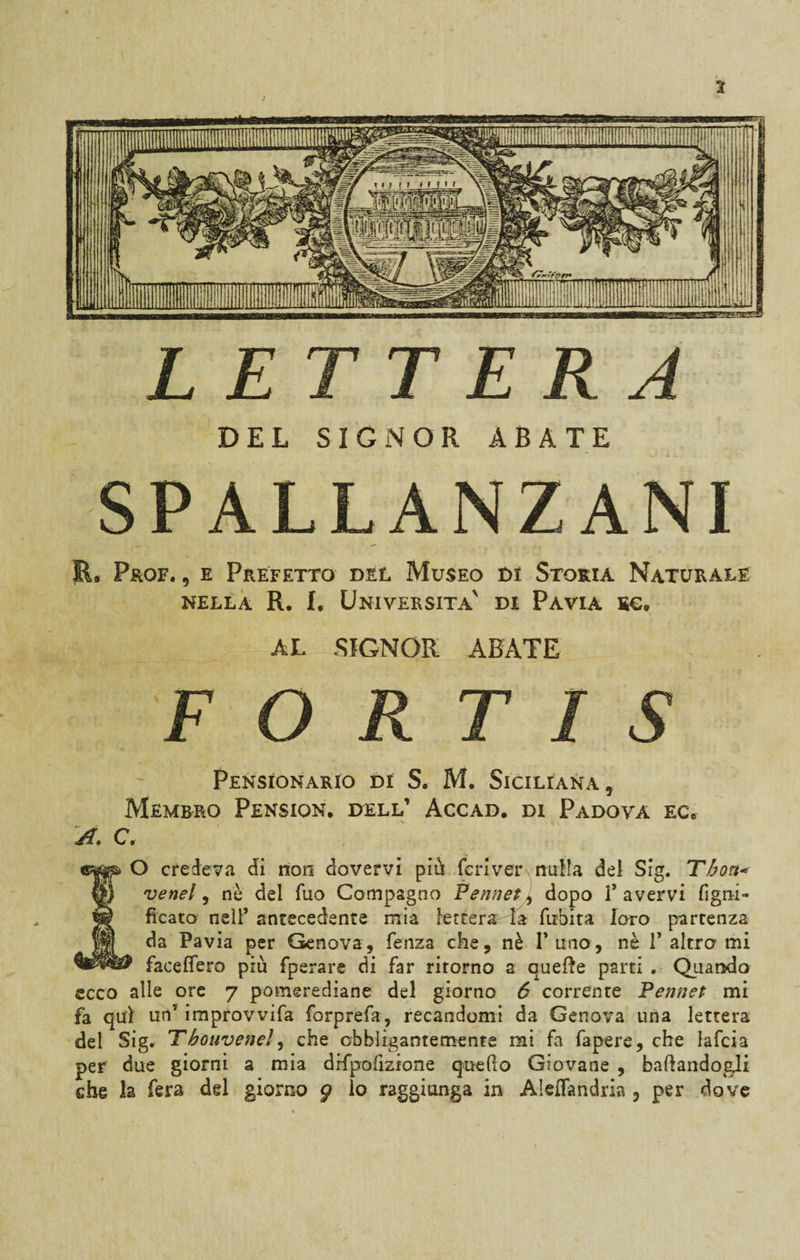 DEL SIGNOR ABATE SPALLANZANI E. Prof. , e Prefetto del Museo di Storia Naturale nella R. I. Università' di Pavia eg. AL SIGNOR ABATE F O R T I S PENSIONALO DI S. M. SICILIANA * Membro Pension. dell’ Accad. di Padova ec6 A. C. O credeva di non dovervi piu feri ver nulla dei Sig. Thou* ® vene!, nè del Tuo Compagno Pennet, dopo l’avervi Tigni- w ficato nell’ antecedente mia letterata firbita loro partenza da Pavia per Genova, fenza che, nè 1’ uno, nè 1’ altro mi faceflero più fperare di far ritorno a quelle parti , Quando ecco alle ore 7 pomerediane del giorno 6 corrente Pennet mi fa qui un’ improvvifa forprefa, recandomi da Genova una lettera del Sig. Tbouvenel, che obbligantemente mi fa fapere, che lafcia per due giorni a mia drfpofizione quedo Giovane , badandogli ehe la fera del giorno g lo raggiunga in Aleffandria 3 per dove