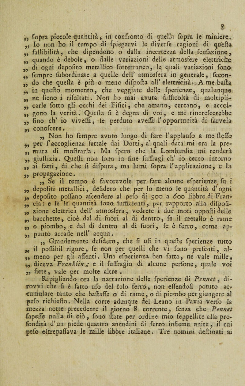 ) 2 55 fopra piccole quantità, in confronto eli quella fopra 3e miniere,. 55 Io non ho il tempo di [piegarvi le diverfe cagioni di quella 5, fallibilità, che dipendono o dalla incertezza della fenfazione , 5, quando è debole, o dalie variazioni delle atmosfere elettriche 55 di ogni depofito metallico fotterraneo, le quali variazioni fono „ fempre fubordinate a quelle dell5 atmosfera in generale, fecon- 5, do che quella è più o meno difporta all5 elettricità A me bada 5, in quello momento, che veggiate delle fperienze, qualunque ,5 ne fieno i rifultati. Non ho mai avuta difficoltà di moltipli- 3, carie fotto gli occhi dei Filici, che amano, cercano, e accoi- „ gono la verità. Quella fi è degna di voi, e mi rincrefcerebbe „ fino eh5 io viveffi, fe perduto avelli f opportunità di farvela „ conofcere . „ Non ho fempre avuto luogo di fare l’applaufo a me fìerto ,, per l’accoglienza fattale dai Dotti, a5 quali data mi era la pre- „ mura di mortrarla . Ma fpero che la Lombardia mi renderà ,, giurtizia. Queiji non fono in fine fuffragj eh5 io cerco intorno „ ai fatti, di che fi difputa, ma lumi fopra fapplicazione, e la „ propagazione, ,, Se il tempo è favorevole per fare alcune efperierize, fu i 3, depofiti metallici, defidero che per lo meno le quantità d’ogni „ depofito portano afeendere al pefo di 500 a 600 libbre di Fran- 5, eia: e fe le quantità fono fufficienti, per rapporto alla difpofi- ,, zione elettrica dell5 atmosfera, vedrete i due moti opporti delle f, bacchette, cioè dal di fuori al di dentro, fe il metallo è rame 3, 0 piombo, e dal di dentro al di fuori, fe è ferro, come ap~ 3, punto accade nell’ acqua. „ Grandemente defidero, che fi ufi in quelle fperienze tutto il poffibii rigore, fe non per quelli che vi fono preferiti, al- 3, meno per gli adenti. Una efperienza ben fatta, ne vale mille, „ diceva Franklin / e il fuffragio di alcune perfone, quale voi „ fiete, vale per molte altre . Ripigliando ora la narrazione delle fperienze di Fennet, di- rovvi che fi è fatto ufo del falò ferro, non effendofi potuto ac¬ cumulare tanto che bartaffe o di rame, o di piombo per giungere al pefo richierto. Nella corte adunque del Leano in Pavia verfo la mezza notte precedente il giorno 8 corrente, fenza che Pennet faperte nulla di ciò, fono ftate per ordiste mio feppellite alla pro¬ fondità d5 un piede quattro ancudini di ferro infieme unite , il cui pefo ©krepaffava le mille libbre italiane. Tre uomim dettinoli