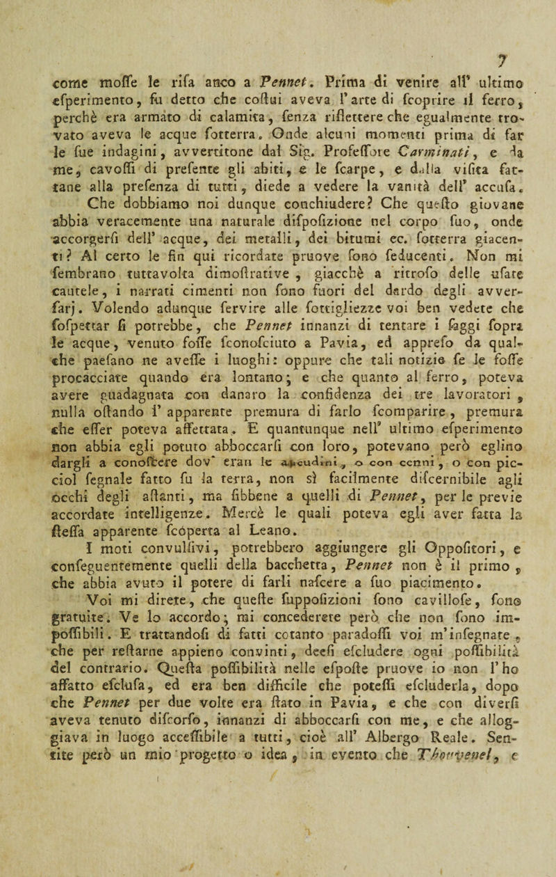 come moffe le rifa anco a Pennet. Prima di venire alf ultimo cfperimento, fu detto che coflui aveva l’arte di fcoprire il ferro, perchè era armato di calamita, fenza riflettere che egualmente tro¬ vato aveva le acque (otterrà. Onde alcuni momenti prima di far le fue indagini, avvertitone dai Stg. ProfelTore Carminati, e da me, cavoli! di prefente gli abiti, e le fcarpe, e dalia vilìta fat¬ tane alla prefenza di tutti, diede a vedere la vanità delf accufa* Che dobbiamo noi dunque conchiudere? Che quello giovane abbia veracemente una naturale difpofizione nei corpo fuo, onde accorgerli dell’ acque, dei metalli, dei bitumi ec. fotterra giacen¬ ti? Ai certo le fin qui ricordate pruove fono fedu centi. Non mi fembrano tutta volta dimoflrative , giacché a ritrofo delle ufate cautele, i narrati cimenti non fono fuori del dardo degli avver- farj. Volendo adunque fervire alle fottigliezze voi ben vedete che fofpettar fi porrebbe, che Pennet innanzi di tentare i faggi fopra, le acque, venuto foffe fconofciuto a Pavia, ed apprefo da quaU che paefano ne avelie i luoghi : oppure che tali notizie fe le folle procacciate quando era lontano ; e che quanto ai ferro, poteva avere guadagnata con danaro la confidenza dei tre lavoratori , nulla oliando i’ apparente premura di farlo (comparire , premura che efìfer poteva affettata,. E quantunque nell3 ultimo efperimento non abbia egli potuto abboccarfi con loro, potevano però eglino dargli a conoHCere dov* erari le ancudini ? o con cenni, o con pic- ciol fegnale fatto fu la terra, non sì facilmente difeernibile agii occhi degli alianti, ma fibbene a quelli di Pennet, perle previe accordate intelligenze. Mercè le quali poteva egli aver fatta la fleffa apparente fcóperta al Leano. f moti convullivi, potrebbero aggiungere gli Oppofitori, e confeguentemente quelli della bacchetta, Pennet non è il primo „ che abbia avuto il potere di farli nafeere a fuo piacimento. Voi mi direte, che quelle fuppofizioni fono caviilofe, fono gratuite. Ve lo accordo; mi concederete però che non fono im¬ ponìbili. E trattandofi di fatti cotanto paradofi! voi m’infegnate 5 che per reliarne appieno convinti, dee fi deludere ogni poffibilità del contrario. Quefta poffìbilità nelle efpofte pruove io non l’ho affatto efclufa, ed era ben diffìcile che poteflì efcluderla, dopo che Pennet per due volte era fiato in Pavia, e che con diverli aveva tenuto difeorfo, innanzi di abboccarfi con me, e che allog¬ giava in luogo acceffìbile a tutti, cioè all’ Albergo Reale. Sen¬ tite però un mio progetto o idea, in evento che Thovvenely e