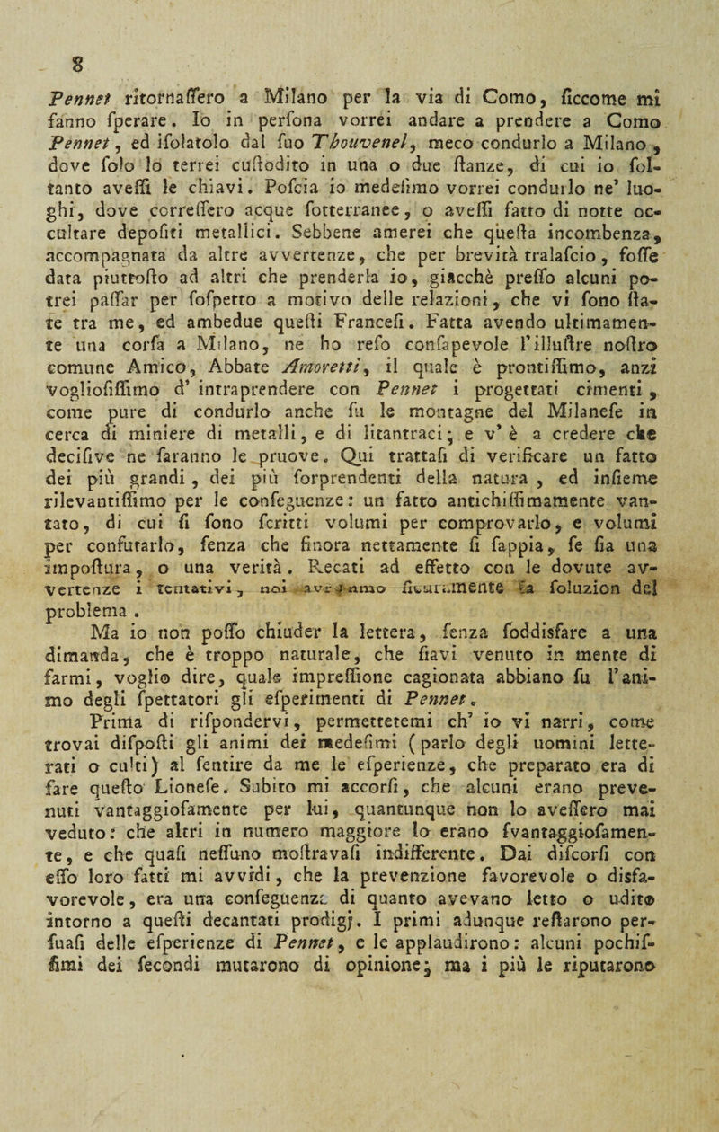 Pennet ritornaffero a Milano per la via di Como, ficcome mi fanno fperare. Io in perfona vorrei andare a prendere a Como Pennet, ed ifolatolo dal fuo Tbouvenel, meco condurlo a Milano , dove folo lo terrei cufiodito in una o due ftanze, di cui io fol- tanto avelli le chiavi. Pofcia io medeitmo vorrei conditilo ne’ luo¬ ghi, dove correderò acque fotterranee, o avelli fatto di notte oc¬ cultare depofiti metallici. Sebbene amerei che quella incombenza, accompagnata da altre avvertenze, che per brevità tralafcio, folle data pmtfofto ad altri che prenderla io, giacché predo alcuni po¬ trei padar per fofpetto a motivo delle relazioni, che vi fono da¬ te tra me, ed ambedue quefti Francefì. Fatta avendo ultimamen¬ te una corfa a Milano, ne ho refo confapevole fìlludre nodro comune Amico, Abbate Amoveitì, il quale è prontiffimo, anzi vogliofidimo d* intraprendere con Pennet i progettati cimenti , come pure di condurlo anche fu le montagne del Milanefe in cerca eli miniere di metalli e di litantraci; e v è a credere cke decifive ne faranno le pruove. Qui trattafi di verificare un fatto dei più grandi , dei più forprendenti della natura , ed infierire rilevantiffimo per le conferenze: un fatto antichidimamente van¬ tato, di cui fi fono ferirti volumi per comprovarlo, e volumi per confutarlo, fenza che finora nettamente fi fappia, fe fia una ira p ottura, o una verità. Recati ad effetto con le dovute av¬ vertenze i tentativi, noi avriamo ta foluzion del problema . Ma io non poffo chiuder la lettera , fenza foddisfare a una dimanda, che è troppo naturale, che davi venuto in mente di farmi, voglio dire, quale impreffione cagionata abbiano fu Vani¬ mo degli Spettatori gli efperimenti di Pennet » Prima di rifpondervi, permettetemi eh’ io vi narri, come trovai difpodi gli animi dei medefìmi ( parlo degli uomini lette¬ rati o cu!ti) al fentire da me le efperienze, che preparato era di fare quello Lionefe. Subito mi accori!, che alcuni erano preve¬ nuti vantaggiofamente per lui, quantunque non lo aveffero mai veduto: che altri in numero maggiore lo erano fvantaggiofamen- te, e che quafi nettano mottravafi indifferente. Dai difeorfi con dfo loro fatti mi avvidi, che la prevenzione favorevole o disfa¬ vorevole, era una confeguenzc. di quanto avevano letto o udit® intorno a quelli decantati prodigi. I primi adunque recarono per- fuafi delle efperienze di Pennet, e le applaudirono : alcuni pochif-