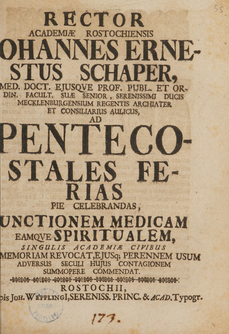 RECTOR ACADEMI® ROST OCHIENSIS OHANNES ERNE STUS SCHAPER, MED. DOCT. EJUSQVE PROF. PUBL. ET QR, DIN, FACULT. SILE SENIOR, SERENISSIMI DUCIS MECKLENBllRGENSIUM REGENTIS ARCHIATER ST CONSILIARIUS AULICUS, AD STALES RIAS PIE CELEBRANDAS, UNCTIONEM MEDICAM [ EAMQVE SPIRITUALEM, SINGULIS ACADEMIJE CIVIBUS MEMORIAM REVOCAT,EJUSq; PERENNEM USUM ADVERSUS SECULI HUJUS CONTAGIONEM SUMMOPERE COMMENDAT. ROSTOCHII pis Joh. W£ppungI,SERENISS. PRINC. &amp; ^c^D.Typogr. /77.