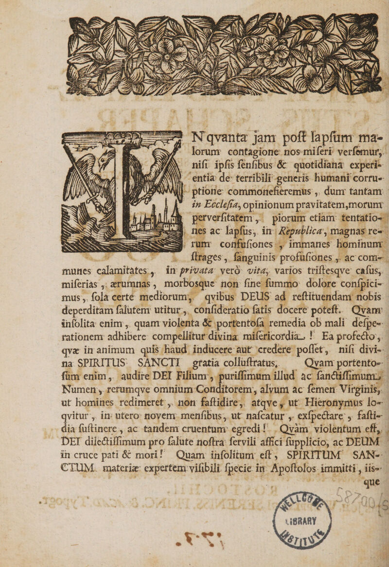 N qvanta jam poff lapftim ma* lorum contagione nos mi feri verlemur, nifi ipfis fenfibus Sc quotidiana experi¬ entia de terribili generis bumani corru¬ ptione commonefieremus, dum tantam in Ecclefia, opinionum pravitatem,morum perverfitafem r piorum etiam tentatio- nes ac lapfus, in Republica, magnas re¬ rum confufiones , immanes Hominum firages, ianguinis profufiones r ac com¬ munes calamitates r in privata vero vita; varios triftesqve cafus, miferias , aerumnas, morbosque non fine fummo dolore conlpici- mus, fola certe mediorum, qvibus DEUS ad refHtuendam nobis deperditam falutem utitur, confideratio latis docere poteft. Qyam infolita enim, quam violenta portentofa remedia ob mali deipe- rationem adhibere compellitur divina mifericordia^ ! EaprofedVo, qvae in animum quis Haud inducere aut credere poffet , nifi divi¬ na SPIRITUS SANCTI gratia colluffratus, Qyam portento- Ium enim, audire DEI Filium, puriffimum illud ac fan&iffimum^ Numen y rerumqve omnium Conditorem , alvum ac femen Virginis, ut homines redimeret,, non faftidire, atqve, ut Hieronymus lo» qvitur, in utero novem menfibus, ut nafcatur , exfpedtare 3 fafii-- dia fuftinere , ac tandem cruentum egredi! Qyam violentum eft, DEI dile&ilfimum pro ialute nofira ferviii affici fiipplicio, ac DEUM ih cruce pati St mori! Quam ihfolitum efl, SPIRITUM SAN¬ CTUM materiae expertem vifibili fpecie in Apofioios immitti, iis- '+ f que