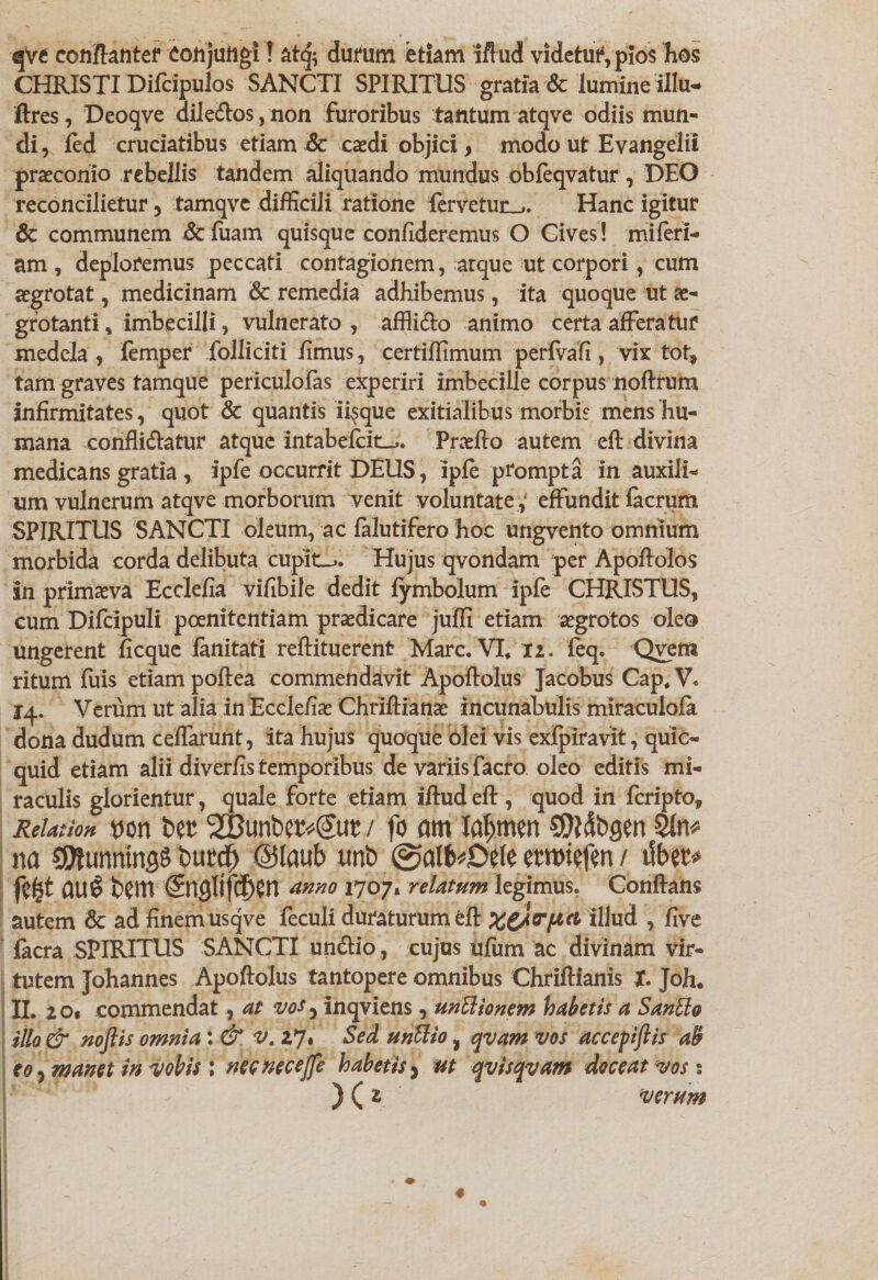 qVe conftanter ConjuftgiT at<|; durum etiam 'iffud videtutVpios hos CHRISTI Difcipulos SANCTI SPIRITUS gratia & lumine Ulu- ftres , Deoqve dile&os, non furoribus tantum atqve odiis mun¬ di, led cruciatibus etiam & caedi objici, modo ut Evangelii praeconio rebellis tandem aliquando mundus obfeqvatur, DEO reconcilietur, tamqve difficili ratione fervetun_,. Hanc igitur & communem &fuam quisque confideremus O Cives! miferi- am , deploremus peccati contagionem, arque ut corpori, cum aegrotat, medicinam & remedia adhibemus, ita quoque ut ae¬ grotanti * imbecilli, vulnerato , afflieio animo certa afferatur medela , femper Polliciti fimus, certiffimum perfvafi , vix tot, tam graves tamque periculofas experiri imbecille corpus noftrum infirmitates, quot & quantis iisque exitialibus morbis mens hu¬ mana confligatur atque intabefeit-,. Praelio autem eft divina medicans gratia, ipfe occurrit DEUS, ipfe prompta in auxili¬ um vulnerum atqve morborum venit voluntate, effundit facrum SPIRITUS SANCTI oleum, ac falutifero hoc ungvento omnium morbida corda delibuta cupit-,. Hujus qvondam per Apoftolos in primaeva Ecclefia vifibile dedit fymbolum ipfe CHRISTUS, cum Difcipuli poenitentiam praedicare juffi etiam aegrotos oleo ungerent ficque fanitati reflituerent Mare. VI* ti. feq. Qvem ritum fuis etiam poflea commendavit Apoftolus Jacobus Cap* V. 14. Verum ut alia in Ecclefiae Chriflianae incunabulis miraculofa dona dudum ceffarunt, ita hujus quoque olei vis exfpiravit, quic- quid etiam alii diverfis temporibus de variis facro oleo editis mi¬ raculis glorientur, quale forte etiam iftud eft , quod in feripto, Relation non Der '2Bunbcr«€ur / fo am laljmen SDidbgen 2!n* na unntngS burcf) @laub unb @alb*0el« etwiefen / ilbet* au 6 bem <£nglifc£)m anno 1707» relatum legimus. Conflans autem Sc ad finem usqve feculi duraturum eft illud , five facra SPIRITUS SANCTI undlio, cujus ufiim ac divinam vir¬ tutem Johannes Apoftolus tantopere omnibus Chriftianis X. Joh. II. 20. commendat, at vos 3 inqviens, unSlionem habetis a Sanffio illo & noftis omnia : & v. 27. Sed unUio, qvam vos accepiftis ab eo 7 manet in vobis ; necnecejfe habetis, ut qv is qvam doceat vos: ) ( z verum