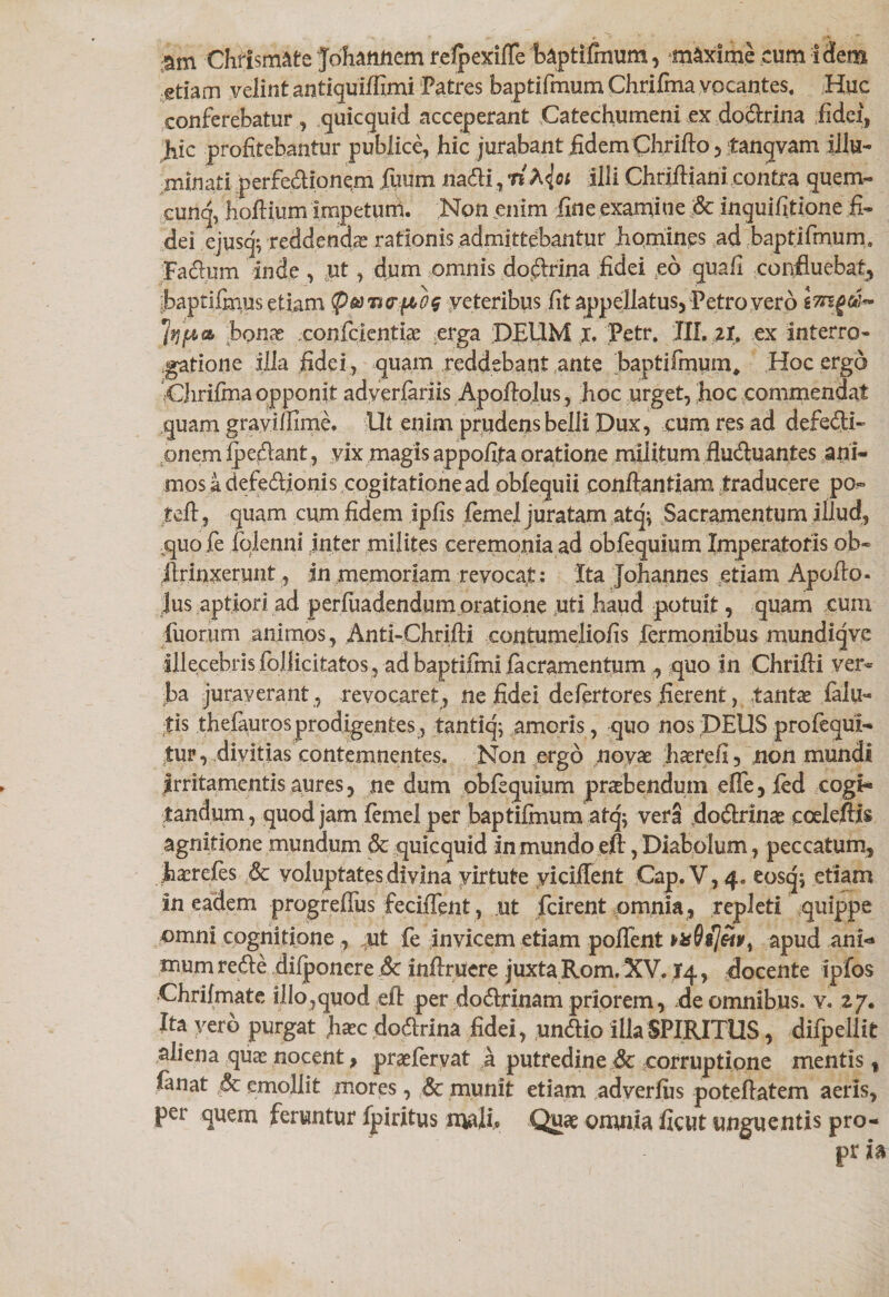 Chrismate Johanfiem refpexifle baptifmum, maxime cum idem etiam velint antiquiffimi Patres baptifmum Chrifma vocantes. Huc conferebatur , quicquid acceperant Catechumeni ex dodrina fidei, hic profitebantur publice, hic jurabant fidem Chrifto , tanqvam illu¬ minati perfedionem fuum nadi, riX{oi illi Chrifiiani contra quem- cunq, hoftium impetum. Non enim fine examine &amp; inquifitione fi¬ dei ejusq; reddendae rationis admittebantur homines ad baptifmum. Jadum inde , ut, dum omnis dodrina fidei eo quafi confluebat, baptifinus etiam veteribus fit appellatus, Petro vero bonas confcientias erga DEUM x. Petr. III. il, ex interro¬ gatione illa fidei , quam reddebant ante baptifmum* Hoc ergo 'Chrifma opponit adyerfariis Apoftolus, hoc urget, hoc commendat quam gravillime. Ut enim prudens belli Dux, cum res ad defedi- onem pedant , vix magis appofita oratione militum fluduantes ani¬ mosa defedionis cogitationead obfequii conftanfiam traducere po- tefl, quam cum fidem ipfis femel juratam atq^ Sacramentum illud, quo fe folenni inter milites ceremonia ad obfequium Imperatoris ob- ilrinxerunt , in memoriam revocat: Ita Johannes etiam Apofio- Jus aptiori ad perfuadendum oratione uti haud potuit, quam cum fuorum animos, Anti-Chrifti contumeliofis fermonibus mundiqve illecebris foJiicitatos , ad baptifmi .facramentum quo in Chrifii ver¬ ba juraverant , revocaret, ne fidei defertores fierent, tantas falu« tis thefauros prodigentes, tanticj- amoris , quo nos DEUS profequl- tur, divitias contemnentes. Non ergo novas hasrefi, non mundi Irritamentis aures, ne dum obfequium praebendum effe, fed cogi¬ tandum, quod jam femel per baptifmum atq; vera dodrinas cceldfis agnitione mundum &amp; quicquid in mundo eft, Diabolum, peccatum, hasrefes &amp; yoluptates divina virtute yiciffent Gap. V, 4. eosqs etiam in eadem progreffus feciiTent, ut fcirent omnia , repleti quippe omni cognitione , mt fe invicem etiam pollent apud ani-* mum rede diiponere Sc inflrUere juxta Rom. XV. 14, docente ipfos Chrifmate illo,quod efl per dodrinam priorem, de omnibus, v. 27. Ita vero purgat Jiasc dodrina fidei, undio illa SPIRITUS, difpeliit sliena quas nocent, praefervat a putredine &amp; corruptione mentis f fanat ,8c emollit mores, &amp; munit etiam adverflis poteftatem aeris, per quem feruntur ipiritus mali* Quas omnia ficut unguentis pro- pr h