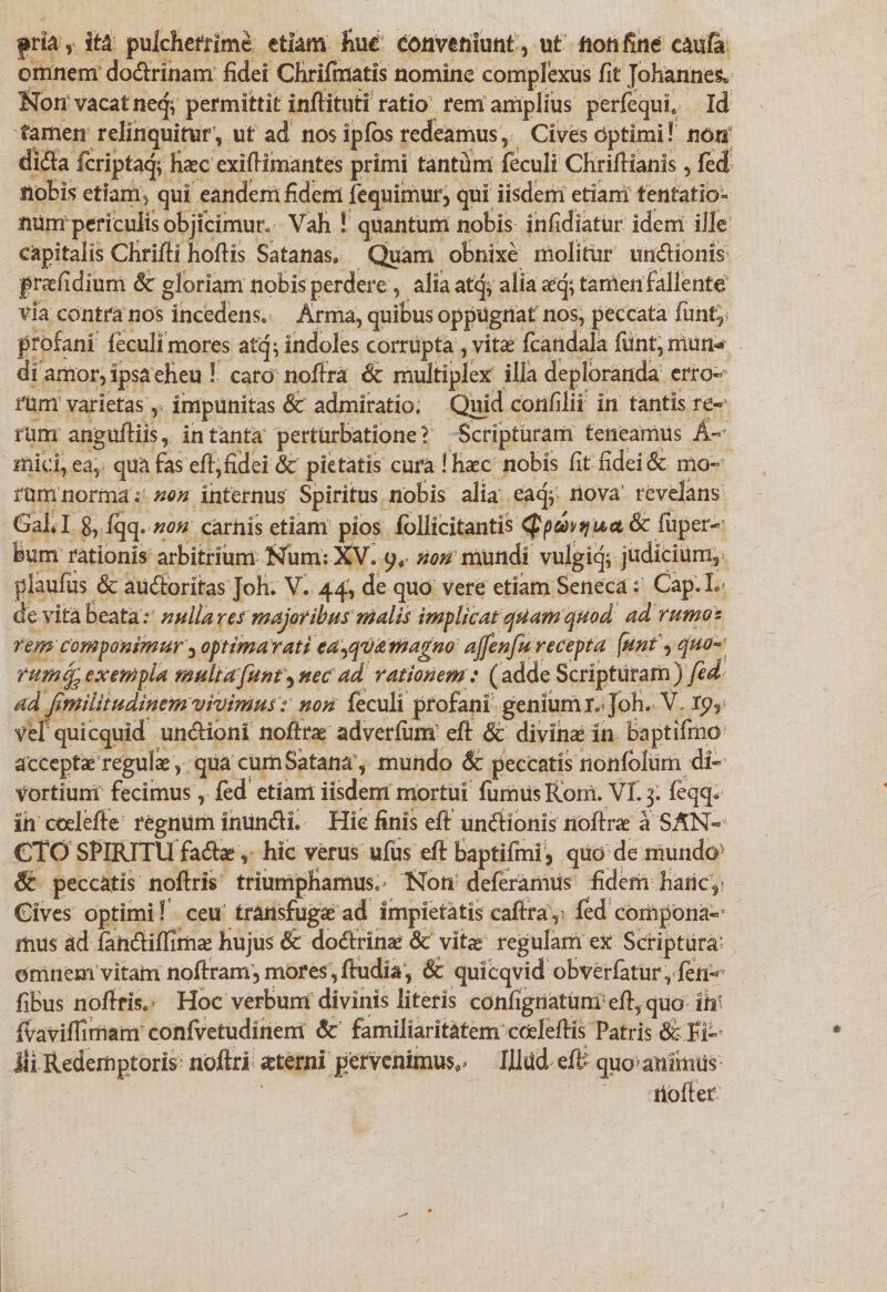 pria, ita pulcherrime etiam Ku€ conveniunt, ut fionfine caufe omnem dodrinam fidei Cfirifmatis nomine complexus fit Johanne^ Non vacat neqv permittit inftituti ratio rem amplius perfequf Id tamen relinquitur, ut ad nos ipfos redeamus , Cives Optimi! non dida fcriptaq; haec exifiimantes primi tantum feculi Chrifilanis, fed notis etiam) qui eandem fidem fequimmq qui iisdem etiam tentatib- numpcriculis objicimur. Vah ! quantum nobis infidiatur idem ille capitalis Chrifii hofiis Satanas» Quam obnixe molitur imdioms praefidium Sc gloriam nobis perdere, alia atq$ alia aeq; tamen fallente via contra nos incedens. Arma, quibus oppugnat nos, peccata funty profani leculimores atq^ indoles corrupta, vitae fcandala funt,mun* di amor, ipsa eheu ! caro nofira &amp; multiplex illa deploranda erro- rum varietas, impunitas &amp; admiratio. Quid confilii in tantis re-' rum angufiiis, in tanta perturbatione i Scripturam teneamus A- mid, ea, qua fas efi, fidei &amp; pie tatis cura ! haec nobis fit fidei &amp; mo¬ rum norma i ^«internus Spiritus nobis alia eaq^ riova revelans Gal*I g, fqq. non cariiis etiam pios follicitantis Qpdhyuct &amp; luper- bum rationis arbitrium Num: XV. 9* nonmundi vulgic^ judicium, plaufus &amp; audorifas Joh. V. 44, de quo vere etiam Seneca t Cap.L de vita beata: nulla r es majoribus malis implicat quam quod ad fumos rem componimur 3 optima rati ea^qva magno affenfu recepta funt\ quo fumcfeexempla multafunt^nec ad, rationem: (adde Scripturam) fed ad fimilitudinemvivimusnon feculi profani genium r. Joh. V, lp5 vefquicquid undioni noftrae adverfum efi: Sc divinae in baptifmo a cceptae regulae , qua cum Satana, mundo Sc peccatis nonfolum di¬ vortium fecimus, fed etiam iisdem mortui fumus Rorri. VI. 3. feqq* in ccelefle regnum inundi. Hic finis efi: undionis nofirae a SAN¬ CTO SPIRITU fadae, hic verus ufus efi: baptifmi , qud de mundo1 peccatis noftris triumphamus.^ Non deferamus fidem hanc. Cives optimi! ceu transfugae ad impietatis cafiray fed coriipona-5 mus ad fahdifiimae hujus &amp; dodrinae &amp; vitae regulam ex Scriptura' omnem vitam noftram, mores, fiudia, &amp; quicqvid obverfatur, fen^ fibus nofiris. Hoc verbum divinis literis confignatum efiyquo iht fvavifiimam confvetudiriem &amp; familiaritatem cmlefiis Patris &amp; H- Jli Redemptoris- nbftri aeterni pervenimus** Illud eff quo* animus ilofief