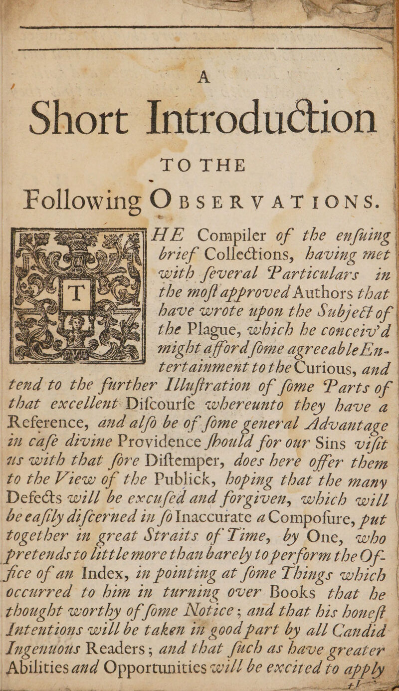 Mowe aeoes swre| EL Compiler of the enfuing | brief Collections, having met | with feveral Particulars in’ the moft approved Authors that | have wrote upon the Subject of | B\| the Plague, which he conceiv’d | ALS wight afford fome agreeableEn- amir sms tertainment tothe Curious, and tend to the further Ilufiration of fome Parts of that excellent Dilcourfe whereunto they have a Reference, and al/o be of fome general Advantage = i eee &amp; * SS a4 AN | St e aN AR &lt;&lt; edie § J BSI eed us with that fore Diftemper, does here offer them to the View of the Publick, boping that the many Defects wzll be excufed and forgiven, which will | be eafily difterned in foInaccurate aCompofure, put | pretends to little more than barely to perform the Of- jice of an Index, in pointing at fome Things which thought worthy of fome Notice; and that his honeft Intentions will be taken in good part by all Candid Abilities avd Opportunities w7// be exci a EE Se mee ae eee Fe? | acne wore |