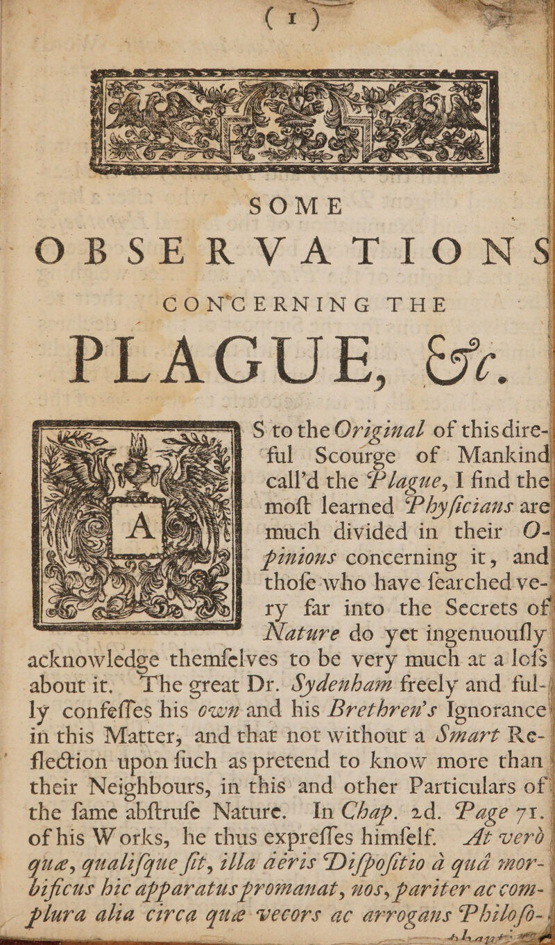 ; CONCERNING THE PLAGUE; 07. == S tothe Original of thisdire- # ‘ful Scourge of Mankind -call’d the Plague, I find the! moft learned ‘Phy/iczans are tq) «much divided in their O- PRES Serer y Weed 8 pinions concerning it, and) fh &lt;S HVC Se&gt; | thofe who have fearched ve-' | MO ees Moll ry far into the Secrets of a mm Nature do yet ingenuoufly acknowledge themfelves to be very much at a lof3’ about it, “The great Dr. Sydenham freely and ful-) ly confeffes his ow# and his Brethren’s Ignorance! in this Matter, and that not without a Smart Re- fle@ion upon fuch as pretend to know more than } their Neighbours, in this and other Particulars of) the fame abftrufe Nature. In Chap. 2d. Page 71.) of his Works, he thus expreffes himfelf. 47 verd} que, qualifyue fit, illa aéris Difpofitio a qud mor- bificus hic apparatus promanat, nos, pariter ac com-_ 7 ilofo- i 2 nee