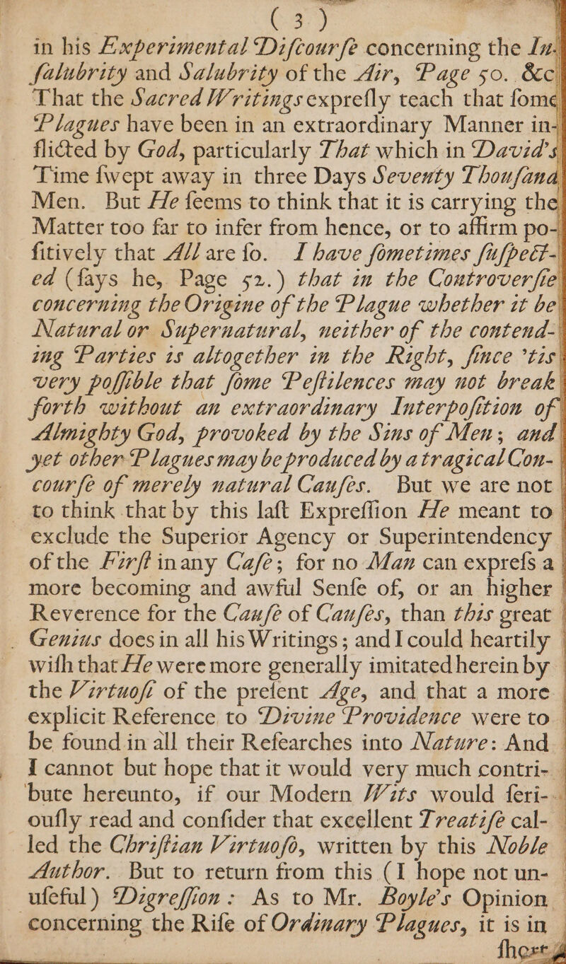 C3.) in his Axperimental Difcourfe concerning the Ln. falubrity and Salubrity of the Air, Page 50. 8c. That the Sacred Writings exprefly teach that fome ‘Plagues have been in an extraordinary Manner in _ flided by God, particularly That which in David's Time {wept away in three Days Seventy Thoufana Men. But He feems to think that it is carrying the Matter too far to infer from hence, or to affirm po- fitively that 4//are fo. IL have fometimes {ufped- ed (fays he, Page 52.) that im the Coutroverfie concerning the Origine of the Plague whether it be Natural or Supernatural, neither of the contend- mg ‘Parties 1s altogether in the Right, fimce *tis: very poffible that fome Peftilences may not break forth without an extraordinary Interpofition of Almighty God, provoked by the Sins of Men; and yet other Plagues may be produced by atragicalCon- | «cour fe of merely natural Caufes. But we are not | _ to think that by this laft Expreffion Ale meant to exclude the Superior Agency or Superintendency | ofthe Firffinany Cafe; for no Max can exprefs a | more becoming and awful Senfe of, or an higher | Reverence for the Cau/e of Cau/es, than this great _ Genius does in all his Writings ; and I could heartily — with that He were more generally imitated herein by — the Virtuoft of the prefent Age, and that a more explicit Reference to Divine Providence were to be found in all their Refearches into Nature: And I cannot but hope that it would very much contri- bute hereunto, if our Modern Wits would feri-. oufly read and confider that excellent Treatz/e cal- led the Chriftzan Virtuofo, written by this Noble Author. But to return from this (I hope not un- — ufeful) ‘Dzgreffion: As to Mr. Boyle’s Opinion — concerning the Rife of Ordinary Plagues, it isin Sess