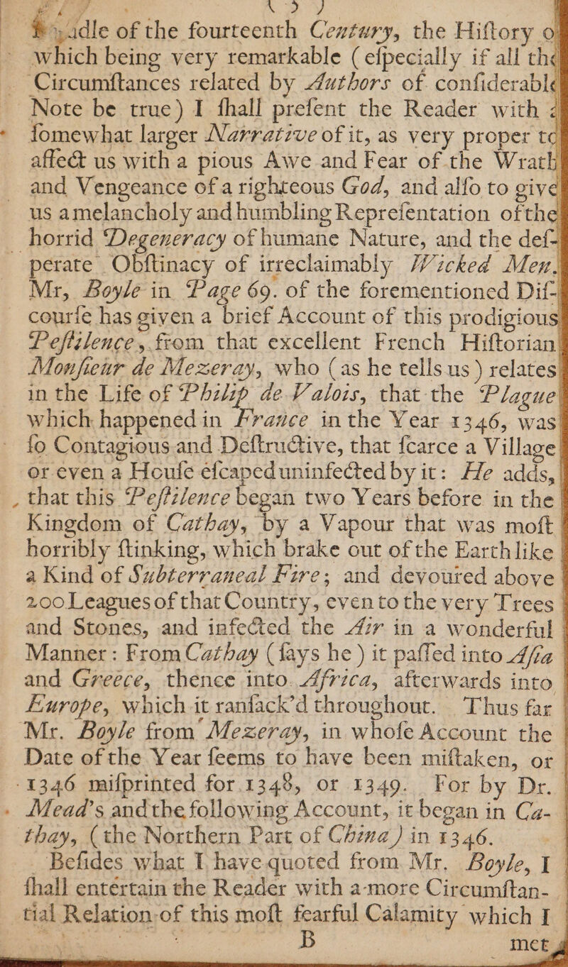 c ae SY ) &gt;, adle of the fourteenth Century, the Hiftory o! ‘Circumftances related by Authors of. confiderable fomewhat larger Narrative of it, as very proper t¢ affe&amp; us with a pious Awe and Fear of the Wrath and Vengeance of a righteous God, and alfo to give Mr, Boyle in. Page 69. of the forementioned Dif courfe has given a brief Account of this prodigious Pefizlence, from that excellent French Hiftorian’ Monfieur de Mezeray, who (as he tells.us ) relates) in the Life of Phzlip de Valois, that the Plague which happened in /ravce in the Year 13.46, was! ete iacwprsriocinnand that this Peffzlence began two Years before in the | Kingdom of Cathay, by a Vapour that was moft | horribly ftinking, which brake out of the Earth like | a Kind of Subterraneal Fire; and devoured above | 2.00 Leagues of that Country, even tothe very Trees | and Stones, and infected the 47r in a wonderful | Manner : From Cathay (fays he ) it pafled into_d/fa | and Greece, thence into. Africa, afterwards into | Europe, which.it ranfack’d throughout. Thus far _ Date of the Year feems to have been miftaken, or | _ Befides what I, have quoted from. Mr. Boyle, I | fhall entertain the Reader with a-more Circumftan- _ met