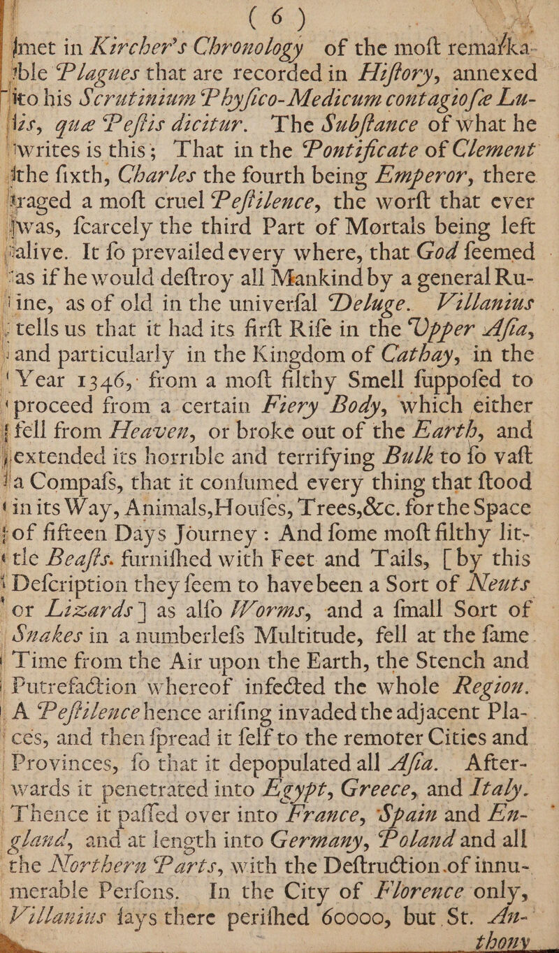 fmet in Kzrcher’s Chronology of the moft remarka- tble Plagues that are recorded in Hiffory, annexed — ito his Scrutininm Phy/ico-Medicum contagiofe Lu- ‘izs, gue Peflis dicitur. The Subftauce of what he — ‘writes is this; That in the Pontificate of Clement dthe fixth, Chardes the fourth being Emperor, there tyaged a moft cruel Peffzlence, the worft that ever }was, fcarcely the third Part of Mortals being left Jvalive. It fo prevailedevery where, that God feemed | “vas if he would deftroy all Mankind by a general Ru- tine, as of old in the univerfal Deluge. Villanzus | . tells us that it had its firft Rife in the “Opper Afia, sand particularly in the Kingdom of Cathay, in the ‘Year 1346, from a moft filthy Smell fuppofed to ‘proceed from a certain Pzery Body, which either {fell from Heaven, or broke out of the Earth, and jextended its horrible and terrifying Bulk to fo vaft ta Compafs, that it confumed every thing that ftood (inits Way, Animals,Houfes, Trees,&amp;c. forthe Space of fifteen Days Journey : And fome moft filthy lit- «tle Bea/is. furnifhed with Feet and Tails, [ by this ‘ Defcription they feem to havebeen a Sort of Neuts ‘or Lizards as allo Worms, and a {mall Sort of — | Snakes in anumberlefs Multitude, fell at the fame. | Time from the Air upon the Earth, the Stench and | Putrefa@tion whereof infected the whole Region. _A Pefiilence hence arifing invaded the adjacent Pla-. ‘ces, and then fpread it felf to the remoter Cities and. Provinces, fo that it depopulated all _dfz. After- wards it penetrated into Agypt, Greece, and Italy. Thence it paffed over into France, Spam and En- * gland, and at length into Germany, Poland and all the Northern Parts, with the DeftruCtion.of innu-~ merable Perfons. In the City of Florence only, — Villanius fays there perifhed 60000, but St. 4#-