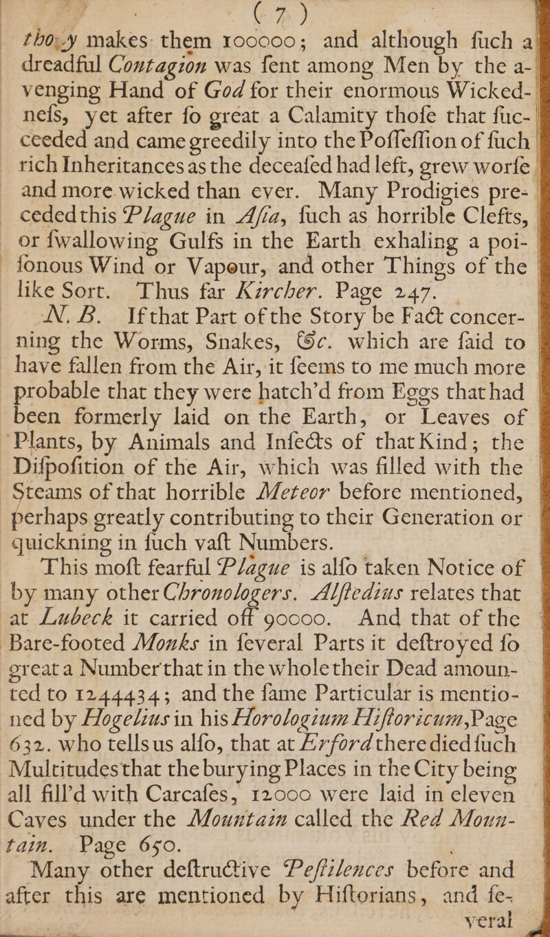 _ thoy makes them 100000; and although fuch a} _ dreadful Contagion was fent among Men by the a- _ venging Hand of God for their enormous Wicked-| nets, yet after fo great a Calamity thofe that fic-_ ceeded and came greedily into the Pofleffion of fuch | rich Inheritancesas the deceafed had left, grew worfe and more.wicked than ever. Many Prodigies pre- | _ cededthis Plague in Afia, fuch as horrible Clefts, or {wallowing Gulfs in the Earth exhaling a poi- -fonous Wind or Vapeur, and other Things of the like Sort. Thus far Kircher. Page 247. | | N, 8B. Jfthat Part of the Story be Faét concer- ning the Worms, Snakes, ©c. which are faid to | have fallen from the Air, it feems to me much more | probable that they were hatch’d from Eggs thathad | been formerly laid on the Earth, or Leaves of | ‘Plants, by Animals and Infects of that Kind; the | Difpofition of the Air, which was filled with the | Steams of that horrible (/eteor before mentioned, | perhaps greatly contributing to their Generation or ~guickning in fuch vaft Numbers. ) This moft fearful Plague is alfo taken Notice of by many other Chronologers. Alftedius relates that at Lubeck it carried off goooo. And that of the Bare-footed Mozks in feveral Parts it deftroyed fo | sreata Numberthat in the wholetheir Dead amoun- | ted to 1244434; and the fame Particular is mentio- | ned by Hogelius in his Horologium Hiftoricum,Page 632. who tellsus alfo, that at Lvford there died {uch -Multitudesthat the burying Places in the City being all fill’d with Carcafes, 12000 were laid in eleven Caves under the Mountaim called the Red Moun- tain. Page 650. ‘Many other deftruCtive Peffzlences before and after this are mentioned by Hiftorians, and fe. : veral —— = —— -: —= a RTE eS ‘ek... “re