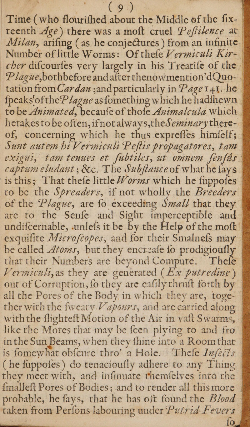 Time (who flourifhed about the Middle of the fix- | teenth ge) there was a moft cruel Pef/ilence at | Milan, arifing (as he conjectures ) from an infinite | Number of little Worms: Of thefe Vermicul: Kar- | cher difcourfes very largely in his Treatife of che - Plague,bothbefore and after thenowmention’dQuo- || tation from Cardan ;and particularly in Paget41. he | {peaks'oftheP/ague as fomething which he hadihewn _ to be Animated, becaute of thole Auzmalcula which | _hetakes to be often, ifnotalways,theSemznarythere- of, concerning which he thus exprefles himfelf; | Sunt autem hi Vermiculi Peftis propagatores, tam exigui, tam tenues et fubtiles, ut omnem fenfas captum eludant ; &amp;c. The Subflauce of what hefays | isthis; That thefe little Worms which he fuppotes | to be the Spreaders, if not wholly the Breeders | of the Plague, are fo exceeding Swal/ that they are to the Senfe and Sight imperceptible and | undifcernable, .unlefs it be by the Help of the moft | exquifite Microfcopes, and for their Smalnefs may. be called Atoms, but they encrzafe fo prodigioufl that their Numbers are beyond Compute. Thefe , Vermicuilt,as they are generated (Aix putredine ) out of Corruption, fo they are eafily thraft forth by | all the Pores of the Body. in which they are, toge- — ther with the fweaty Vapeurs, and are carried along | withthe flighteft Motion of the Air in yaft Swarms, || like the Motes that may be feen plying to and fro | inthe Sun Beams, when they thine into a Roomthar is fomewhat obicure thro’ a Hole. Thele lz/feGs | (he fuppofes) do tenacioufly adhere to any Thing | they meet with, and infinuate themfelves into the | {malleft Pores of Bodies; and to render all thismore probable, he fays, that he has oft found the Blood | taken from Perions labouring under Putrid Fevers