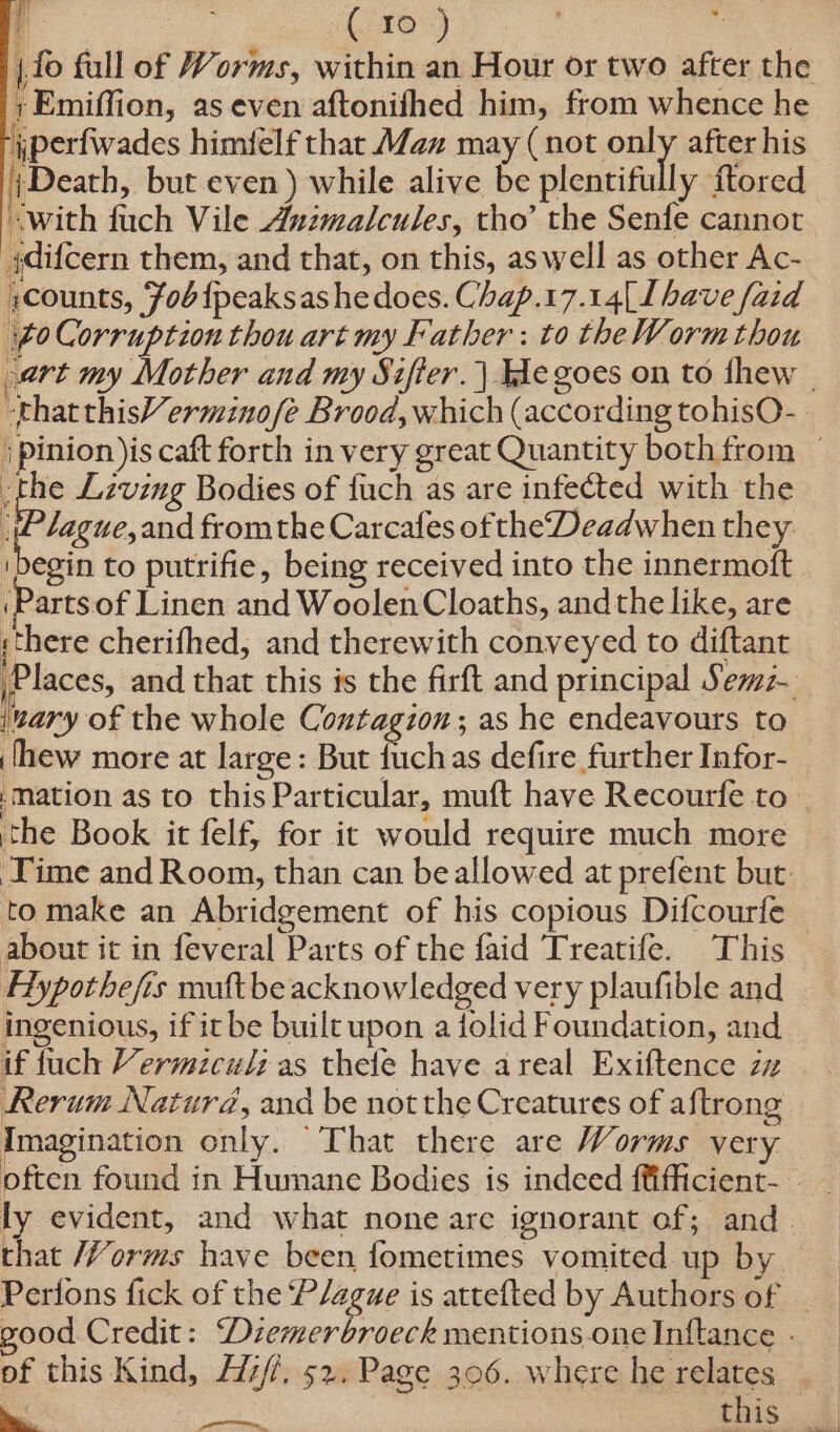 { +Emiffion, as even aftonifhed him, from whence he jperfwades himfelf that Maz may ( not puly after his frDeath, but even ) while alive be plentifully ftored with fuch Vile Animalcules, tho’ the Senfe cannot ydifcern them, and that, on this, aswell as other Ac- scounts, Fob fpeaksas he does. Chap.17.14| 1 have faid 60 Corruption thou art my Father: to theWormthou ) pinion )is caft forth in very great Quantity both from the Lzving Bodies of fuch as are infected with the iP lague,and fromthe Carcafes oftheDeadwhen they (Parts of Linen and Woolen Cloaths, andthe like, are there cherifhed, and therewith conveyed to diftant ‘nary of the whole Contagion; as he endeavours to ‘hew more at large: But fuchas defire further Infor- the Book it felf, for it would require much more ‘Time and Room, than can be allowed at prefent but to make an Abridgement of his copious Difcourfe about it in feveral Parts of the faid Treatife. This in we : : : Oe ; if fuch Vermiculz as thefe have areal Exiftence zz of this Kind, Aiz//, 52. Page 306. where he relates wa ely | this