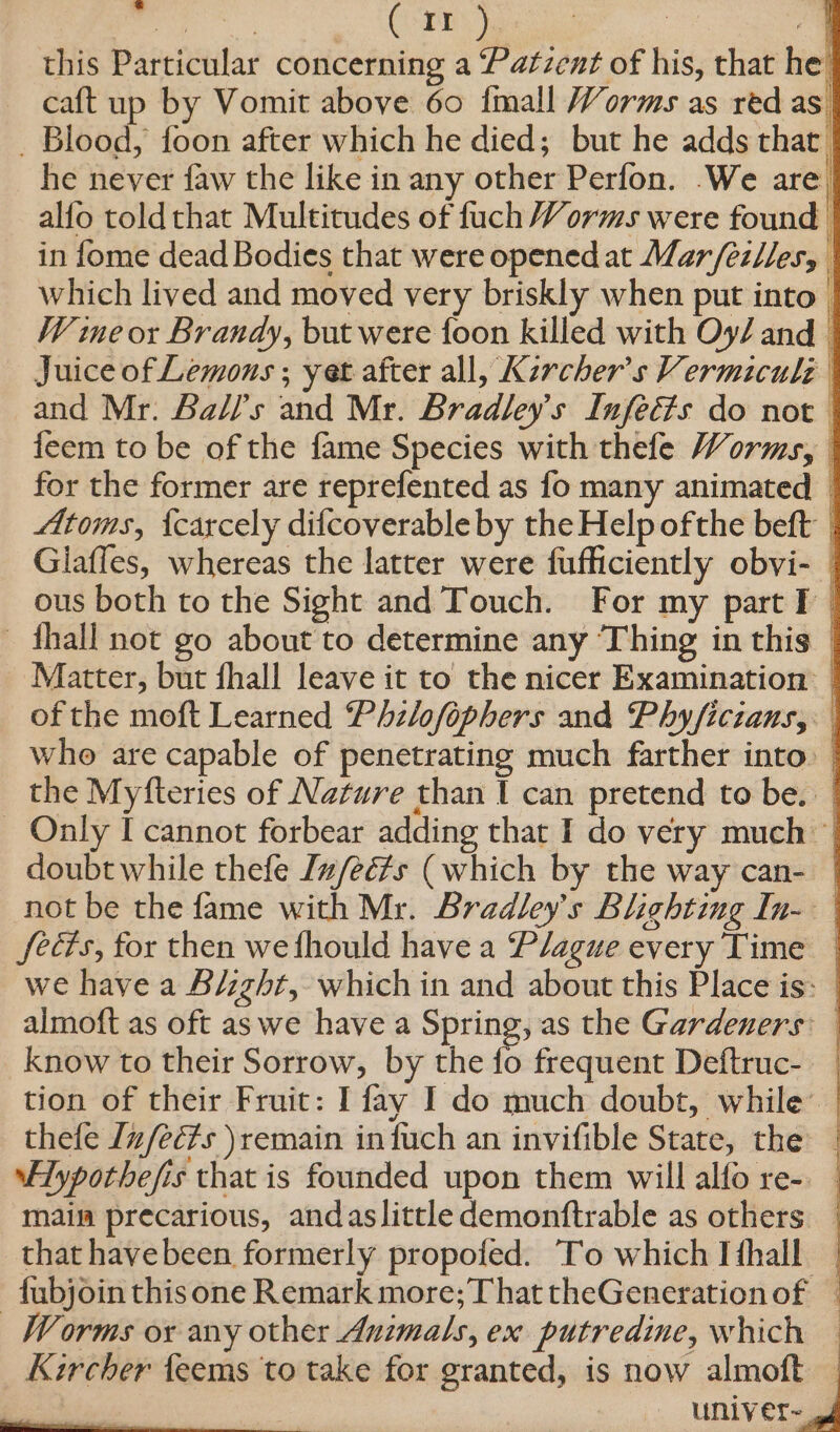 si ei CTS oes | this Particular concerning a Patzent of his, that he caft up by Vomit above 60 {mall Worms as red as _ Blood, foon after which he died; but he adds that’ he never faw the like in any other Perfon. We are, alfo toldthat Multitudes of fuch Worms were found in fome dead Bodies that were opened at Mar/ezllesy | which lived and moved very briskly when put into | W me or Brandy, but were foon killed with Oy/ and — Juice of Lemons ; yet after all, Kercher’s Vermiculé | and Mr. Balls and Mr. Bradley's Infecfs do not feem to be of the fame Species with thefe Worms, | for the former are reprefented as fo many animated © Atoms, {carcely difcoverable by the Help ofthe beft | Glaffes, whereas the latter were fufficiently obvi- _ ous both to the Sight and Touch. For my part I — fhall not go about to determine any ‘Thing in this — Matter, but fhall leave it to the nicer Examination: | of the moft Learned Philofophers and Phy/ficians, who are capable of penetrating much farther into. | the Myfteries of Nature than I can pretend to be. ~ Only I cannot forbear adding that I do very much | doubt while thefe Iz/eé#s (which by the way can- | not be the fame with Mr. Bradley's Blighting In- fects, for then wefhould have a Plague every Time | we have a Bi:zht, which in and about this Place is: almoft as oft as we have a Spring, as the Gardeners: know to their Sorrow, by the iP frequent Deftruc- _ tion of their Fruit: I fay I do much doubt, while’ | thefe In/ecfs ) remain infuch an invifible State, the | ypothefis that is founded upon them will alfo re-. main precarious, andaslittle demonftrable as others _ that havebeen formerly propofed. To which Ifhall — fubjoin this one Remark more; That theGenerationof — Worms ox any other Animals, ex putredine, which : see =e Kircher feems to take for granted, is now almoft | uniy er-
