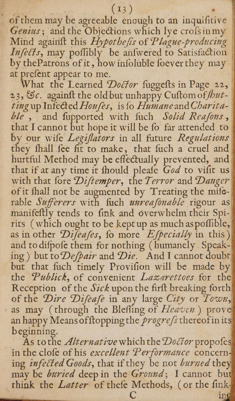 _ of them may be agreeable enough to an inquifitive | _ Genius; and the Objections which lye crofsinmy | Mind agairift this Hypothe/is of Plague-producing — Infects, may poftibly be anfwered to Satisfaction | by thePatrons of it, howinfoluble foeverthey may © at prefent appear to me. What the Learned Docfor fuggefts in Page 22, 23, Sc. againft the oldbut unhappy Cuftom of, ‘ but- ting up Infected Houfes, isto Humaneand Charita- | ble , and fupported with fuch Solzd Reafons that I cannot but hope it will be fo far attended to_ by our wife Legiflators in all future Regulations they fhall fee fit to make, that fuch a cruel and | hurtful Method may be effectually prevented, and | that if at any time it fhould pleafe God to vifit us| with that fore Dz/temper, the Terror and ‘Danger of it fhall not be augmented by Treating the mife-_ rable Sufferers with fuch wnreafonable rigour as. manifeftly tends to fink and overwhelm their Spi-| rits (which ought to be kept up as much aspoffible, | asin other Dz/eafes, fo more Efpeczally in this) and todifpofe them for nothing (humanely . Speak-) ing ) but toDe/pair and Die. And I cannot doubt’ but that fuch timely Provifion will be made by the Publick, of convenient Lazarettoes for the Reception of the Sick upon the firft breaking forth! of the Dire Dzfeafe in any large City or Town, as may (through the Bleffing of Heaven ) prov C| an happy Means offtopping the progre/s thereof in its beginning. | ee | As tothe Alternative which the Doéor propofes| in the clofe of his excellent Performance concern4 ing infected Goods, that if they be not burved they, may be buried deep in the Ground; I cannot but think the Latter of thefe Methods, (or the fink. C ‘ing